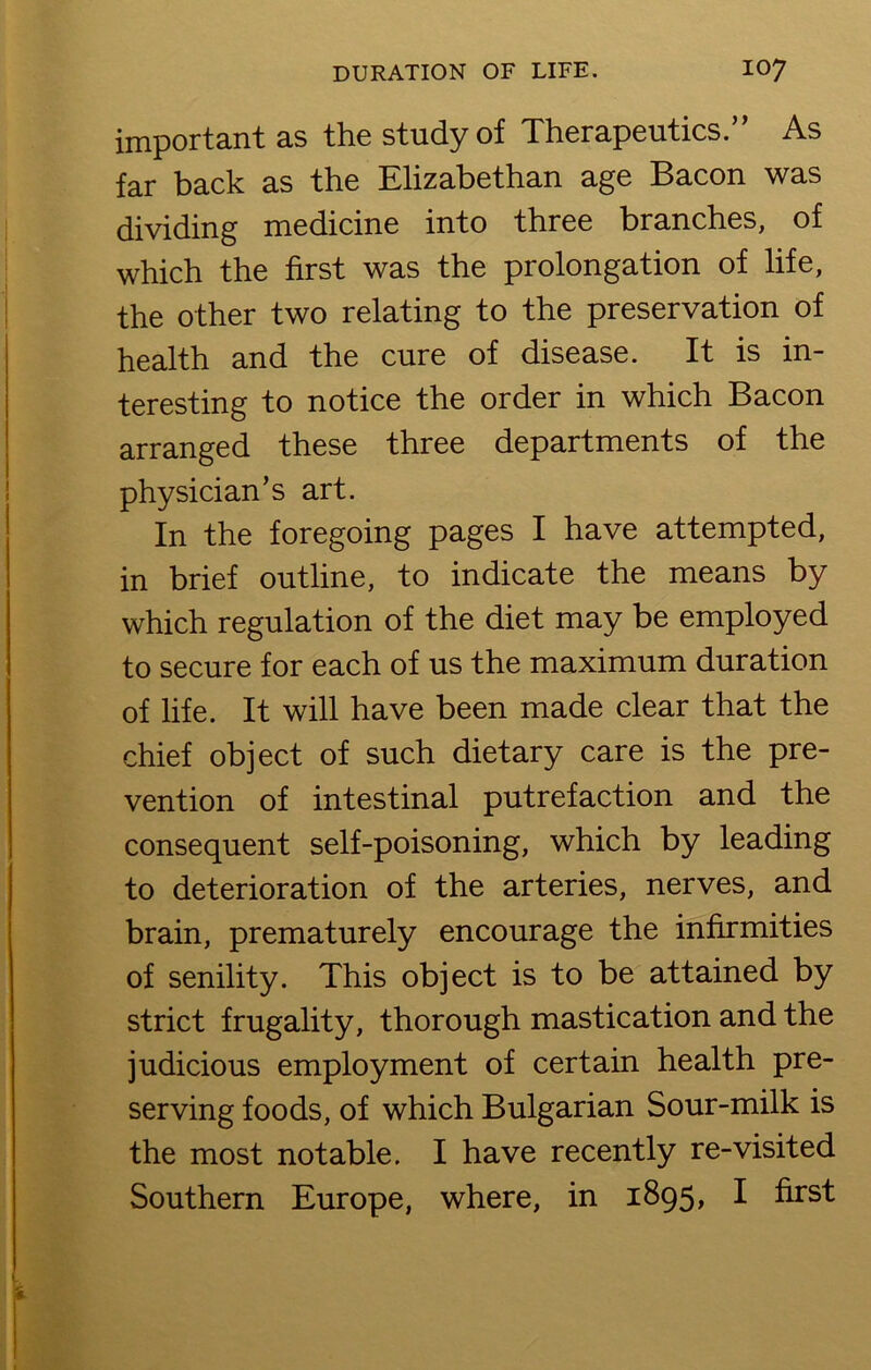 important as the study of Therapeutics.” As far back as the Elizabethan age Bacon was dividing medicine into three branches, of which the first was the prolongation of life, the other two relating to the preservation of health and the cure of disease. It is in- teresting to notice the order in which Bacon arranged these three departments of the physician’s art. In the foregoing pages I have attempted, in brief outline, to indicate the means by which regulation of the diet may be employed to secure for each of us the maximum duration of life. It will have been made clear that the chief object of such dietary care is the pre- vention of intestinal putrefaction and the consequent self-poisoning, which by leading to deterioration of the arteries, nerves, and brain, prematurely encourage the infirmities of senility. This object is to be attained by strict frugality, thorough mastication and the judicious employment of certain health pre- serving foods, of which Bulgarian Sour-milk is the most notable. I have recently re-visited Southern Europe, where, in 1895, I first