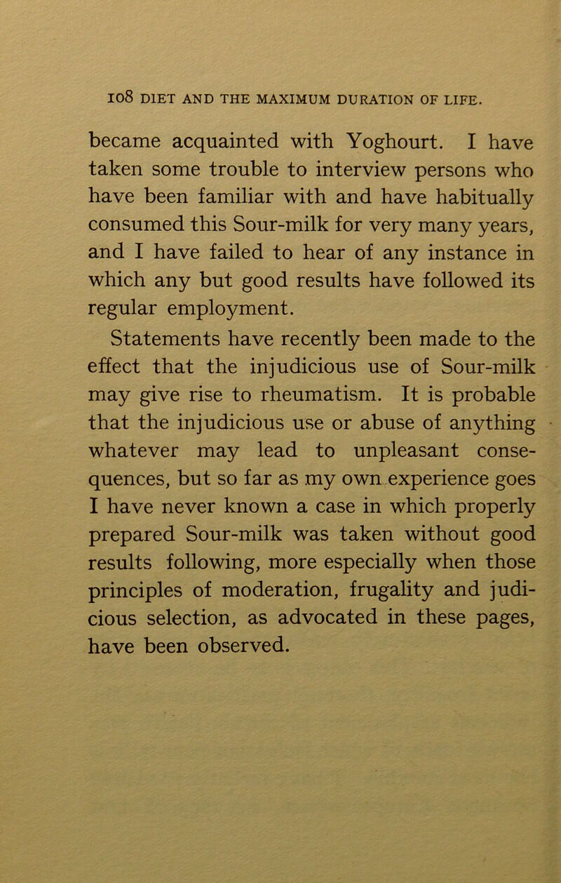 became acquainted with Yoghourt. I have taken some trouble to interview persons who have been familiar with and have habitually consumed this Sour-milk for very many years, and I have failed to hear of any instance in which any but good results have followed its regular employment. Statements have recently been made to the effect that the injudicious use of Sour-milk may give rise to rheumatism. It is probable that the injudicious use or abuse of anything whatever may lead to unpleasant conse- quences, but so far as my own experience goes I have never known a case in which properly prepared Sour-milk was taken without good results following, more especially when those principles of moderation, frugality and judi- cious selection, as advocated in these pages, have been observed.