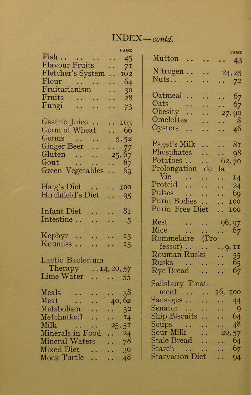 Fish PAGE • • 45 Flavour Fruits .. 71 Fletcher’s System .. 102 Flour .. 64 Fruitarianism • • 30 Fruits .. 28 Fungi •• 73 Gastric Juice .. .. 103 Germ of Wheat 66 Germs 5,52 Ginger Beer .. • • 77 Gluten 25,67 Gout .. 87 Green Vegetables •• 69 Haig’s Diet .. 100 Hirchfield’s Diet •• 95 Infant Diet .. 81 Intestine .. •• 5 Kephyr .. • • 13 Koumiss .. • • 13 Lactic Bacterium Therapy .. 14 r, 20,57 Lime Water .. • • 55 Meals .. 38 Meat 40, 62 Melabolism • • 32 Metchnikoff .. • • 14 Milk 25,51 Minerals in Food .. 24 Mineral Waters .. 78 Mixed Diet .. 30 Mock Turtle .. .. 48 PAGE Mutton .. •• 43 Nitrogen .. 24,25 Nuts .. 72 Oatmeal .. .. 67 Oats .. 67 Obesity .. 27,90 Omelettes .. 8 Oysters .. .. 46 Paget’s Milk .. .. 81 Phosphates .. 98 Potatoes .. 62,70 Prolongation de la Vie .. .. .. 14 Proteid .. .. 24 Pulses .. 69 Purin Bodies .. .. 100 Purin Free Diet .. 100 Rest 96,97 Rice 67 Rommelaire (Pro- fessor) .. • -9,11 Rouman Rusks • • 55 Rusks .. 65 Rye Bread .. 67 Salisbury Treat- ment 16, 100 Sausages .. •• 44 Senator .. • • 9 Ship Biscuits . . 64 Soups 48 Sour-Milk 20,57 Stale Bread .. 64 Starch .. 67 Starvation Diet .. 94