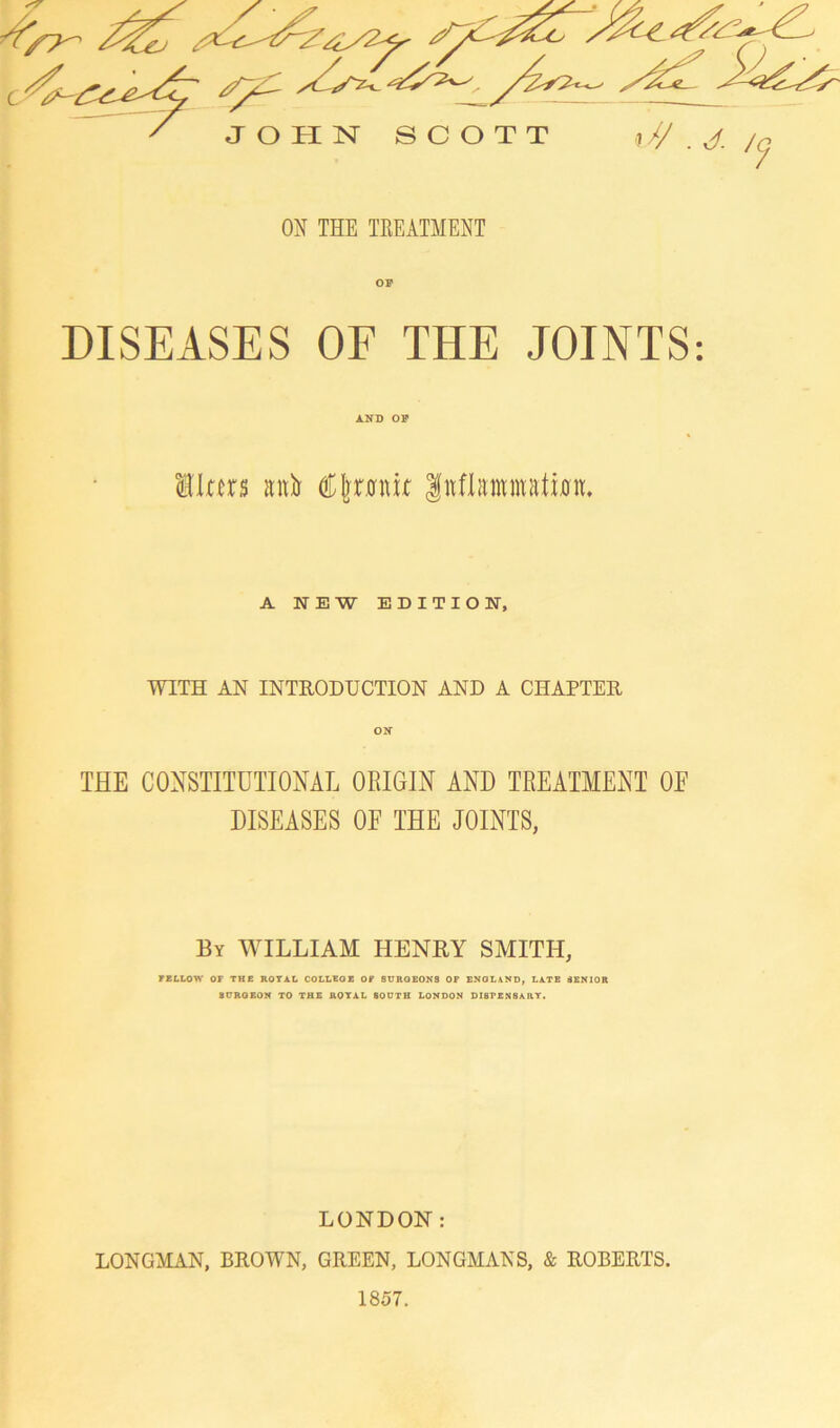 ON THE TREATMENT DISEASES OF THE JOINTS: AND OP liters airtr C joint |nflammatixm. A NEW EDITION, WITH AN INTRODUCTION AND A CHAPTER on THE CONSTITUTIONAL ORIGIN AND TREATMENT OF DISEASES OF THE JOINTS, By WILLIAM HENRY SMITH, FELLOW OF THE ROTAL COLLEGE OF SURGEONS OF ENGLAND, LATE SENIOR SURGEON TO THE ROYAL SOUTH LONDON DISFEN8ARY. LONDON: LONGMAN, BROWN, GREEN, LONGMANS, & ROBERTS. 1857.