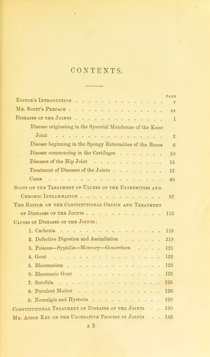 CONTENTS. PAGE EdITOB’s InTEODUCTION y Mb. Scott’s Preface xv Diseases of the Joints 1 Disease originating in the Synovial Membrane of the Knee Joint 2 Disease beginning in the Spongy Extremities of the Bones 6 Disease commencing in the Cartilages 10 Diseases of the Hip Joint 13 Treatment of Diseases of the Joints 17 Cases 40 Scott on the Tbeatment of Ulcers of the Exteemities and Chbonic Inflammation 87 The Editob on the Constitutional Oeigin and Tbeatment of Diseases of the Joints 115 Causes of Diseases of the Joints: 1. Cachexia 119 2. Defective Digestion and Assimilation ...... 119 3. Poisons—Syphilis—Mercury—Gonorrhoea .... 121 4. Gout 122 5. Rheumatism 123 6. Rheumatic Gout 125 7. Scrofula 125 8. Purulent Matter 126 9. Neuralgia and Hysteria 126 Constitutional Tbeatment of Diseases of the Joints . . 130 Mb. Aston Key on the Ulceeative Process in Joints . . 142 A 2