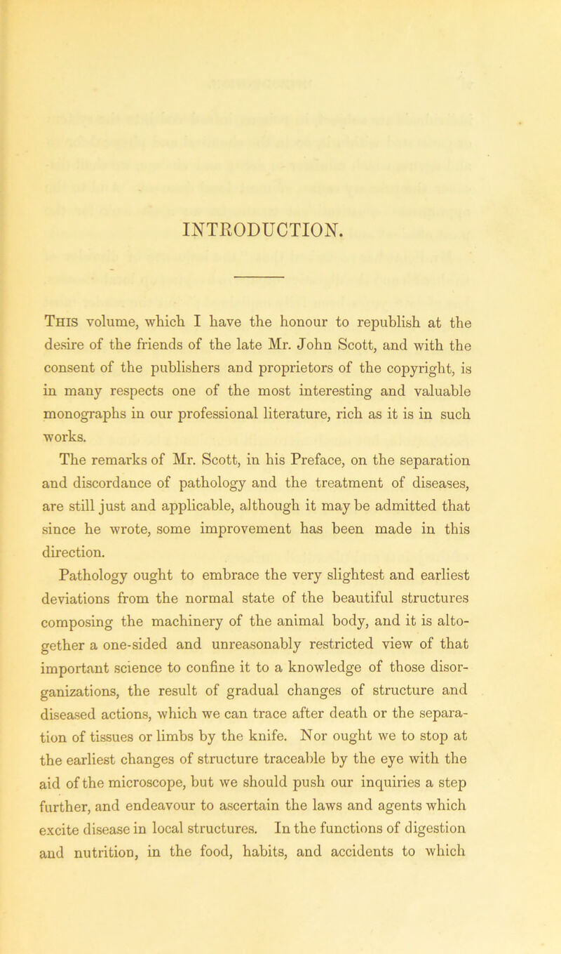 INTRODUCTION. This volume, which I have the honour to republish at the desire of the friends of the late Mr. John Scott, and with the consent of the publishers and proprietors of the copyright, is in many respects one of the most interesting and valuable monographs in our professional literature, rich as it is in such works. The remarks of Mr. Scott, in his Preface, on the separation and discordance of pathology and the treatment of diseases, are still just and applicable, although it maybe admitted that since he wrote, some improvement has been made in this direction. Pathology ought to embrace the very slightest and earliest deviations from the normal state of the beautiful structures composing the machinery of the animal body, and it is alto- gether a one-sided and unreasonably restricted view of that important science to confine it to a knowledge of those disor- ganizations, the result of gradual changes of structure and diseased actions, which we can trace after death or the separa- tion of tissues or limbs by the knife. Nor ought we to stop at the earliest changes of structure traceable by the eye with the aid of the microscope, but we should push our inquiries a step further, and endeavour to ascertain the laws and agents which excite disease in local structures. In the functions of digestion and nutrition, in the food, habits, and accidents to which