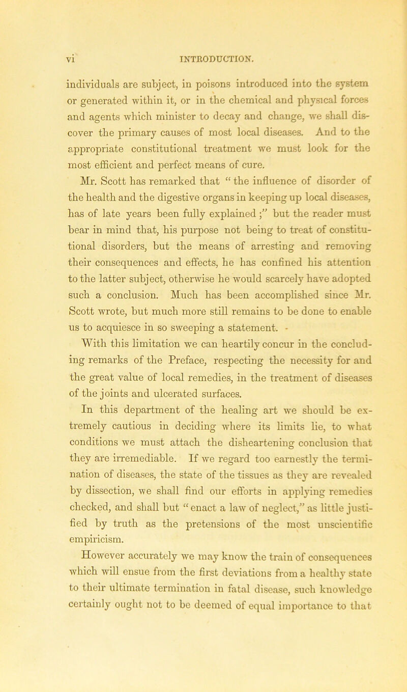individuals are subject, in poisons introduced into the system or generated within it, or in the chemical and physical forces and agents which minister to decay and change, we shall dis- cover the primary causes of most local diseases. And to the appropriate constitutional treatment we must look for the most efficient and perfect means of cure. Mr. Scott has remarked that “ the influence of disorder of the health and the digestive organs in keeping up local diseases, has of late years been fully explained but the reader must bear in mind that, his purpose not being to treat of constitu- tional disorders, but the means of arresting and removing their consequences and effects, he has confined his attention to the latter subject, otherwise he would scarcely have adopted such a conclusion. Much has been accomplished since Mr. Scott wrote, but much more still remains to be done to enable us to acquiesce in so sweeping a statement. - With this limitation we can heartily concur in the conclud- ing remarks of the Preface, respecting the necessity for and the great value of local remedies, in the treatment of diseases of the joints and ulcerated surfaces. In this department of the healing art we should be ex- tremely cautious in deciding where its limits lie, to what conditions we must attach the disheartening conclusion that they are irremediable. If we regard too earnestly the termi- nation of diseases, the state of the tissues as they are revealed by dissection, we shall find our efforts in applying remedies checked, and shall but “ enact a law of neglect,” as little justi- fied by truth as the pretensions of the most unscientific empiricism. However accurately we may know the train of consequences which will ensue from the first deviations from a healthy state to their ultimate termination in fatal disease, such knowledge certainly ought not to be deemed of equal imjmrtance to that