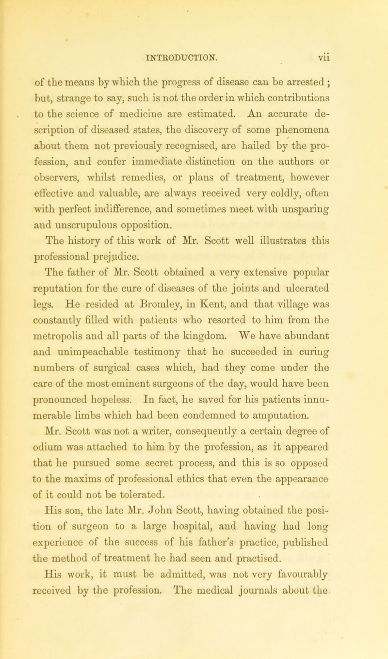 of the means by which the progress of disease can be arrested ; but, strange to say, such is not the order in which contributions to the science of medicine are estimated. An accurate de- scription of diseased states, the discovery of some phenomena t about them not previously recognised, are hailed by the pro- fession, and confer immediate distinction on the authors or observers, whilst remedies, or plans of treatment, however effective and valuable, are always received very coldly, often with perfect indifference, and sometimes meet with unsparing and unscrupulous opposition. The history of this work of Mr. Scott well illustrates this professional prejudice. The father of Mr. Scott obtained a very extensive popular reputation for the cure of diseases of the joints and ulcerated legs. He resided at Bromley, in Kent, and that village was constantly filled with patients who resorted to him from the metropolis and all parts of the kingdom. We have abundant and unimpeachable testimony that he succeeded in curing numbers of surgical cases which, had they come under the care of the most eminent surgeons of the day, would have been pronounced hopeless. In fact, he saved for his patients innu- merable limbs which had been condemned to amputation. Mr. Scott was not a writer, consequently a certain degree of odium was attached to him by the profession, as it appeared that he pursued some secret process, and this is so opposed to the maxims of professional ethics that even the appearance of it could not be tolerated. His son, the late Mr. John Scott, having obtained the posi- tion of surgeon to a large hospital, and having had long experience of the success of his father's practice, published the method of treatment he had seen and practised. His work, it must be admitted, was not very favourably received by the profession. The medical journals about the