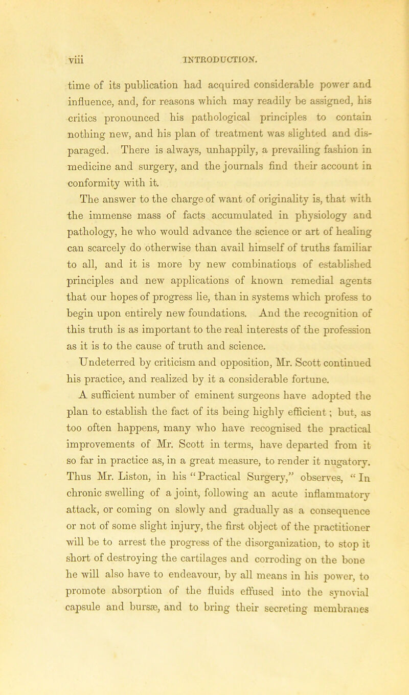 time of its publication had acquired considerable power and influence, and, for reasons which may readily be assigned, his critics pronounced his pathological principles to contain nothing new, and his plan of treatment was slighted and dis- paraged. There is always, unhappily, a prevailing fashion in medicine and surgery, and the journals find their account in conformity with it. The answer to the charge of want of originality is, that with the immense mass of facts accumulated in physiology and pathology, he who would advance the science or art of healing can scarcely do otherwise than avail himself of truths familiar to all, and it is more by new combinations of established principles and new applications of known remedial agents that our hopes of progress lie, than in systems which profess to begin upon entirely new foundations. And the recognition of this truth is as important to the real interests of the profession as it is to the cause of truth and science. Undeterred by criticism and opposition, Mr. Scott continued his practice, and realized by it a considerable fortune. A sufficient number of eminent surgeons have adopted the plan to establish the fact of its being highly efficient; but, as too often happens, many who have recognised the practical improvements of Mr. Scott in terms, have departed from it so far in practice as, in a great measure, to render it nugatory. Thus Mr. Liston, in his “ Practical Surgery,” observes, “ In chronic swelling of a joint, following an acute inflammatory attack, or coming on slowly and gradually as a consequence or not of some slight injury, the first object of the practitioner will be to arrest the progress of the disorganization, to stop it short of destroying the cartilages and corroding on the bone he will also have to endeavour, by all means in his power, to promote absorption of the fluids effused into the synovial capsule and bursaa, and to bring their secreting membranes