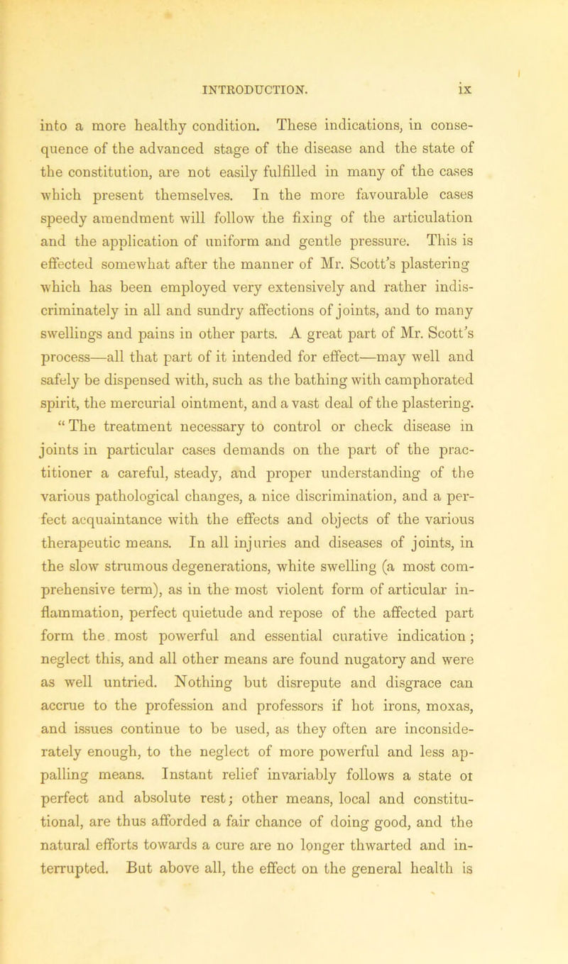 into a more healthy condition. These indications, in conse- quence of the advanced stage of the disease and the state of the constitution, are not easily fulfilled in many of the cases which present themselves. In the more favourable cases speedy amendment will follow the fixing of the articulation and the application of uniform and gentle pressure. This is effected somewhat after the manner of Mr. Scott’s plastering which has been employed very extensively and rather indis- criminately in all and sundry affections of joints, and to many swellings and pains in other parts. A great part of Mr. Scott’s process—all that part of it intended for effect—may well and safely be dispensed with, such as the bathing with camphorated spirit, the mercurial ointment, and a vast deal of the plastering. “ The treatment necessary to control or check disease in joints in particular cases demands on the part of the prac- titioner a careful, steady, and proper understanding of the various pathological changes, a nice discrimination, and a per- fect acquaintance with the effects and objects of the various therapeutic means. In all injuries and diseases of joints, in the slow strumous degenerations, white swelling (a most com- prehensive term), as in the most violent form of articular in- flammation, perfect quietude and repose of the affected part form the most powerful and essential curative indication ; neglect this, and all other means are found nugatory and were as well untried. Nothing but disrepute and disgrace can accrue to the profession and professors if hot irons, moxas, and issues continue to be used, as they often are inconside- rately enough, to the neglect of more powerful and less ap- palling means. Instant relief invariably follows a state oi perfect and absolute rest; other means, local and constitu- tional, are thus afforded a fair chance of doing good, and the natural efforts towards a cure are no longer thwarted and in- terrupted. But above all, the effect on the general health is