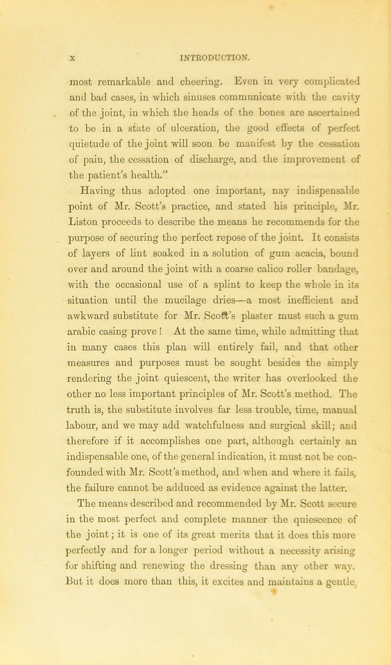 most remarkable and cheering. Even in very complicated and bad cases, in which sinuses communicate with the cavity of the joint, in which the heads of the bones are ascertained to be in a state of ulceration, the good effects of perfect quietude of the joint will soon be manifest by the cessation of pain, the cessation of discharge, and the improvement of the patient’s health.” Having thus adopted one important, nay indispensable point of Mr. Scott’s practice, and stated his principle, Mr. Liston proceeds to describe the means he recommends for the purpose of securing the perfect repose of the joint. It consists of layers of lint soaked in a solution of gum acacia, bound over and around the joint with a coarse calico roller bandage, with the occasional use of a splint to keep the whole in its situation until the mucilage dries—a most inefficient and awkward substitute for Mr. Scoft’s plaster must such a gum arabic casing prove ! At the same time, while admitting that in many cases this plan will entirely fail, and that other measures and purposes must be sought besides the simply rendering the joint quiescent, the writer has overlooked the other no less important principles of Mr. Scott’s method. The truth is, the substitute involves far less trouble, time, manual labour, and we may add watchfulness and surgical skill; and therefore if it accomplishes one part, although certainly an indispensable one, of the general indication, it must not be con- founded with Mr. Scott’s method, and when and where it fails, the failure cannot be adduced as evidence against the latter. The means described and recommended by Mr. Scott secure in the most perfect and complete manner the quiescence of the joint; it is one of its great merits that it does this more perfectly and for a longer period without a necessity arising for shifting and renewing the dressing than any other way. But it does more than this, it excites and maintains a gentle.