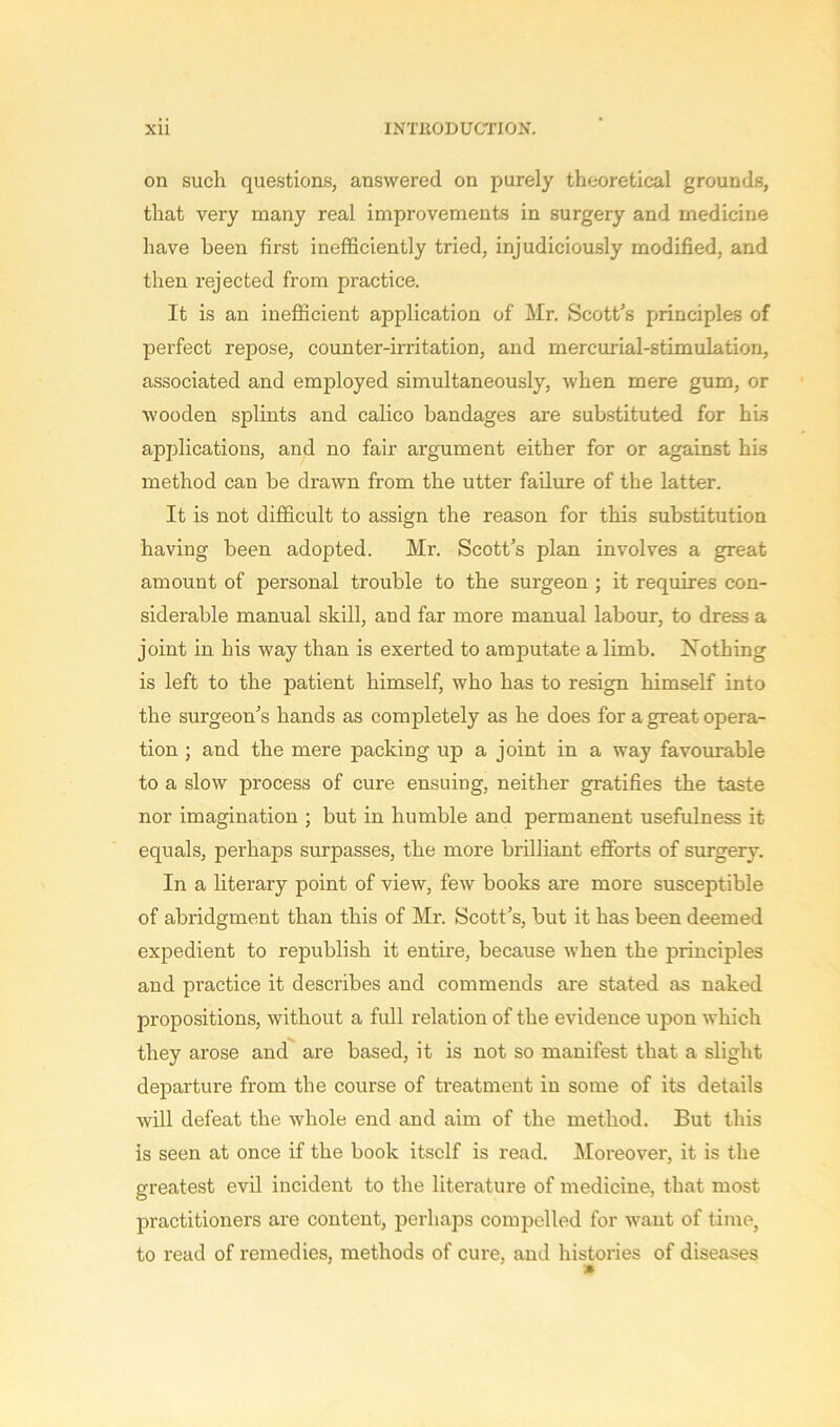 on such questions, answered on purely theoretical grounds, that very many real improvements in surgery and medicine have been first inefficiently tried, injudiciously modified, and then rejected from practice. It is an inefficient application of Mr. Scott's principles of perfect repose, counter-irritation, and mercurial-stimulation, associated and employed simultaneously, when mere gum, or wooden splints and calico bandages are substituted for his applications, and no fair argument either for or against his method can be drawn from the utter failure of the latter. It is not difficult to assign the reason for this substitution having been adopted. Mr. Scott’s plan involves a great amount of personal trouble to the surgeon ; it requires con- siderable manual skill, and far more manual labour, to dress a joint in his way than is exerted to amputate a limb. Nothing is left to the patient himself, who has to resign himself into the surgeon’s hands as completely as he does for a great opera- tion ; and the mere packing up a joint in a way favourable to a slow process of cure ensuing, neither gratifies the taste nor imagination ; but in humble and permanent usefulness it equals, perhaps surpasses, the more brilliant efforts of surgery. In a literary point of view, few books are more susceptible of abridgment than this of Mr. Scott’s, but it has been deemed expedient to republish it entire, because when the principles and practice it describes and commends are stated as naked propositions, without a full relation of the evidence upon which they arose and are based, it is not so manifest that a slight departure from the course of treatment in some of its details will defeat the whole end and aim of the method. But this is seen at once if the book itself is read. Moreover, it is the greatest evil incident to the literature of medicine, that most practitioners are content, perhaps compelled for want of time, to read of remedies, methods of cure, and histories of diseases