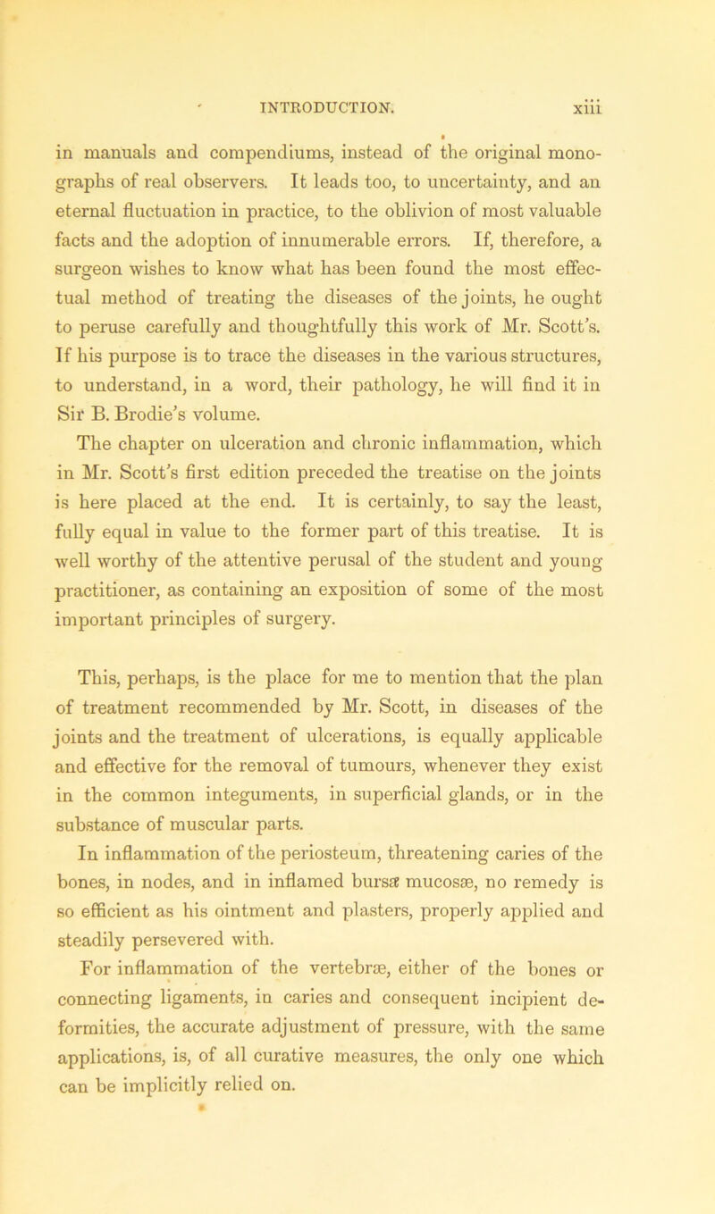 in manuals and coiupendiums, instead of the original mono- graphs of real observers. It leads too, to uncertainty, and an eternal fluctuation in practice, to the oblivion of most valuable facts and the adoption of innumerable errors. If, therefore, a surgeon wishes to know what has been found the most effec- tual method of treating the diseases of the joints, he ought to peruse carefully and thoughtfully this work of Mr. Scott’s. If his purpose is to trace the diseases in the various structures, to understand, in a word, their pathology, he will find it in Sir B. Brodie’s volume. The chapter on ulceration and chronic inflammation, which in Mr. Scott’s first edition preceded the treatise on the joints is here placed at the end. It is certainly, to say the least, fully equal in value to the former part of this treatise. It is well worthy of the attentive perusal of the student and young practitioner, as containing an exposition of some of the most important principles of surgery. This, perhaps, is the place for me to mention that the plan of treatment recommended by Mr. Scott, in diseases of the joints and the treatment of ulcerations, is equally applicable and effective for the removal of tumours, whenever they exist in the common integuments, in superficial glands, or in the substance of muscular parts. In inflammation of the periosteum, threatening caries of the bones, in nodes, and in inflamed bursa mucosae, no remedy is so efficient as his ointment and plasters, properly applied and steadily persevered with. For inflammation of the vertebrae, either of the bones or connecting ligaments, in caries and consequent incipient de- formities, the accurate adjustment of pressure, with the same applications, is, of all curative measures, the only one which can be implicitly relied on.
