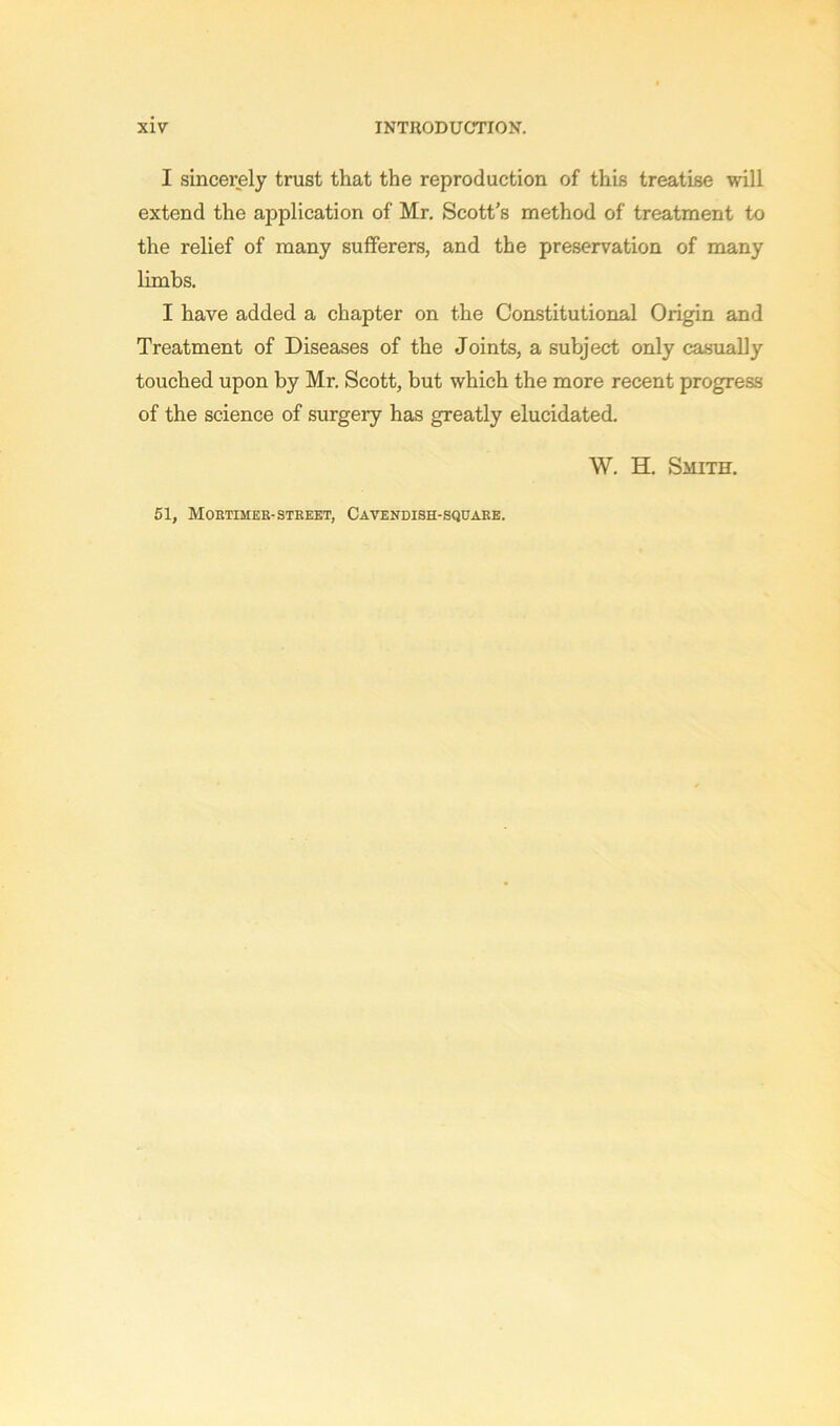 I sincerely trust that the reproduction of this treatise will extend the application of Mr. Scott’s method of treatment to the relief of many sufferers, and the preservation of many limbs. I have added a chapter on the Constitutional Origin and Treatment of Diseases of the Joints, a subject only casually touched upon by Mr. Scott, but which the more recent progress of the science of surgery has greatly elucidated. W. H. Smith. 51, Mortimer-stbeet, Cavendish-square.