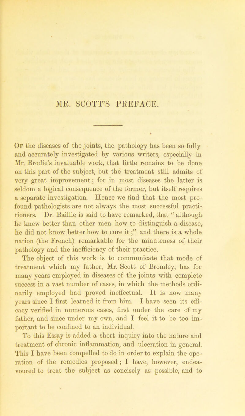 MR. SCOTT’S PREFACE. Of the diseases of the joints, the pathology has been so fully and accurately investigated by various writers, especially in Mr. Brodie’s invaluable work, that little remains to be done on this part of the subject, but the treatment still admits of very great improvement; for in most diseases the latter is seldom a logical consequence of the former, but itself requires a separate investigation. Hence we find that the most pro- found pathologists are not always the most successful practi- tioners. Dr. Baillie is said to have remarked, that “ although he knew better than other men how to distinguish a disease, he did not know better how to cure itand there is a whole nation (the French) remarkable for the minuteness of their pathology and the inefficiency of their practice. The object of this work is to communicate that mode of treatment which my father, Mr. Scott of Bromley, has for many years employed in diseases of the joints with complete success in a vast number of cases, in which the methods ordi- narily employed had proved ineffectual. It is now many years since I first learned it from him. I have seen its effi- cacy verified in numerous cases, first under the care of my father, and since under my own, and I feel it to be too im- portant to be confined to an individual. To this Essay is added a short inquiry into the nature and treatment of chronic inflammation, and ulceration in general. This I have been compelled to do in order to explain the ope- ration of the remedies proposed ; I have, however, endea- voured to treat the subject as concisely as possible, and to
