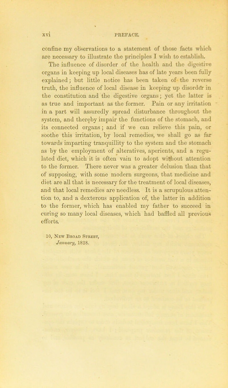 confine my observations to a statement of those facts which are necessary to illustrate the principles I wish to establish. The influence of disorder of the health and the digestive organs in keeping up local diseases has of late years been fully explained; but little notice has been taken of- the reverse truth, the influence of local disease in keeping up disorder in the constitution and the digestive organs; yet the latter is as true and important as the former. Pain or any irritation in a part will assuredly spread disturbance throughout the system, and thereby impair the functions of the stomach, and its connected organs; and if we can relieve this pain, or soothe this irritation, by local remedies, we shall go as far towards imparting tranquillity to the system and the stomach as by the employment of alteratives, aperients, and a regu- lated diet, which it is often vain to adopt without attention to the former. There never -was a greater delusion than that of supposing, with some modern surgeons, that medicine and diet are all that is necessary for the treatment of local diseases, and that local remedies are needless. It is a scrupulous atten- tion to, and a dexterous application of, the latter in addition to the former, which has enabled my father to succeed in curing so many local diseases, which had baffled all previous efforts. 10, New Broad Street, January, 1828.