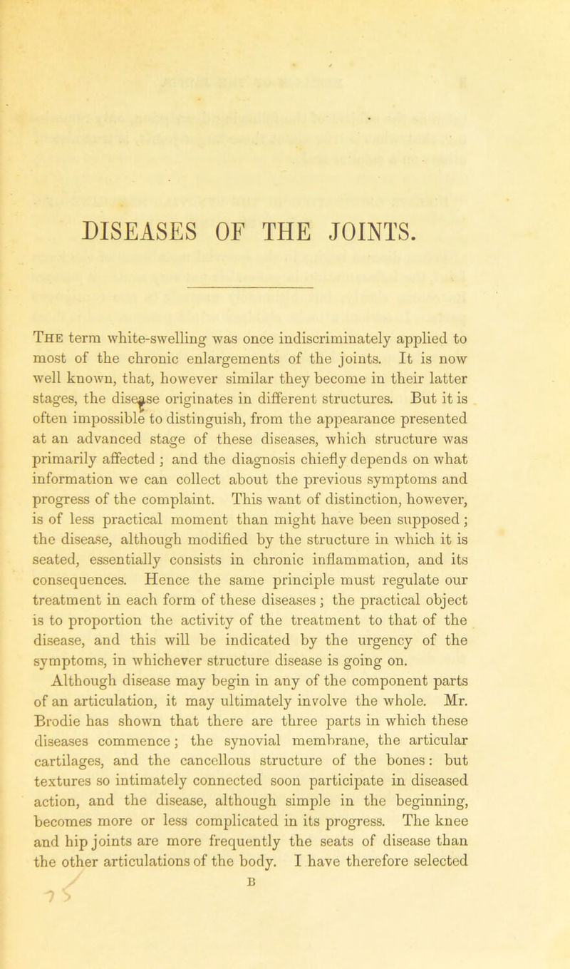 DISEASES OF THE JOINTS. The term white-swelling was once indiscriminately applied to most of the chronic enlargements of the joints. It is now well known, that, however similar they become in their latter stages, the disease originates in different structures. But it is often impossible to distinguish, from the appearance presented at an advanced stage of these diseases, which structure was primarily affected ; and the diagnosis chiefly depends on what information we can collect about the previous symptoms and progress of the complaint. This want of distinction, however, is of less practical moment than might have been supposed ; the disease, although modified by the structure in which it is seated, essentially consists in chronic inflammation, and its consequences. Hence the same principle must regulate our treatment in each form of these diseases ; the practical object is to proportion the activity of the treatment to that of the disease, and this will be indicated by the urgency of the symptoms, in whichever structure disease is going on. Although disease may begin in any of the component parts of an articulation, it may ultimately involve the whole. Mr. Brodie has shown that there are three parts in which these diseases commence; the synovial membrane, the articular cartilages, and the cancellous structure of the bones: but textures so intimately connected soon participate in diseased action, and the disease, although simple in the beginning, becomes more or less complicated in its progress. The knee and hip joints are more frequently the seats of disease than the other articulations of the body. I have therefore selected B n S