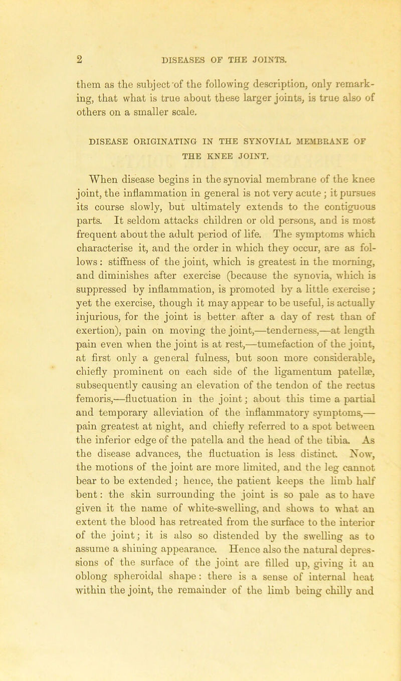 9 them as the subject'of the following description, only remark- ing, that what is true about these larger joints, is true also of others on a smaller scale. DISEASE ORIGINATING IN THE SYNOVIAL MEMBRANE OF THE KNEE JOINT. When disease begins in the synovial membrane of the knee joint, the inflammation in general is not very acute ; it pursues its course slowly, but ultimately extends to the contiguous parts. It seldom attacks children or old persons, and is most frequent about the adult period of life. The symptoms which characterise it, and the order in which they occur, are as fol- lows : stiffness of the joint, which is greatest in the morning, and diminishes after exercise (because the synovia, which is suppressed by inflammation, is promoted by a little exercise; yet the exercise, though it may appear to be useful, is actually injurious, for the joint is better after a day of rest than of exertion), pain on moving the joint,—tenderness,—at length pain even when the joint is at rest,—tumefaction of the joint, at first only a geueral fulness, but soon more considerable, chiefly prominent on each side of the ligamentum patella?, subsequently causing an elevation of the tendon of the rectus femoris,—fluctuation in the joint; about this time a partial and temporary alleviation of the inflammatory symptoms,— pain greatest at night, and chiefly referred to a spot between the inferior edge of the patella and the head of the tibia. As the disease advances, the fluctuation is less distinct Now, the motions of the joint are more limited, and the leg cannot bear to be extended; hence, the patient keeps the limb half bent: the skin surrounding the joint is so pale as to have given it the name of white-swelling, and shows to wThat an extent the blood has retreated from the surface to the interior of the joint; it is also so distended by the swelling as to assume a shining appearance. Hence also the natural depres- sions of the surface of the joint are tilled up, giving it an oblong spheroidal shape: there is a sense of internal heat within the joint, the remainder of the limb being chilly and