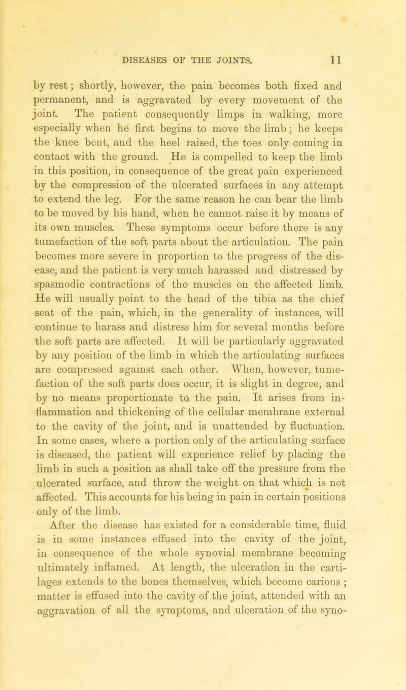 by rest; shortly, however, the pain becomes both fixed and permanent, and is aggravated by every movement of the joint. The patient consequently limps in walking, more especially when he first begins to move the limb; he keeps the knee bent, and the heel raised, the toes only coming in contact with the ground. He is compelled to keep the limb in this position, in consequence of the great pain experienced by the compression of the ulcerated surfaces in any attempt to extend the leg. For the same reason he can bear the limb to be moved by his hand, when he cannot raise it by means of its owTn muscles. These symptoms occur before there is any tumefaction of the soft parts about the articulation. The pain becomes more severe in proportion to the progress of the dis- ease, and the patient is very much harassed and distressed by spasmodic contractions of the muscles on the affected limb. He will usually point to the head of the tibia as the chief seat of the pain, which, in the generality of instances, will continue to harass and distress him for several months before the soft parts are affected. It will be particularly aggravated by any position of the limb in which the articulating surfaces are compressed against each other. When, however, tume- faction of the soft parts does occur, it is slight in degree, and by no means proportionate to the pain. It arises from in- flammation and thickening of the cellular membrane external, to the cavity of the joint, and is unattended by fluctuation. In some cases, where a portion only of the articulating surface is diseased, the patient will experience relief by placing the limb in such a position as shall take off the pressure from the ulcerated surface, and throw the weight on that which is not affected. This accounts for his being in pain in certain positions only of the limb. After the disease has existed for a considerable time, fluid is in some instances effused into the cavity of the joint, in consequence of the whole synovial membrane becoming ultimately inflamed. At length, the ulceration in the carti- lages extends to the bones themselves, which become carious ; matter is effused into the cavity of the joint, attended with an aggravation of all the symptoms, and ulceration of the syno-