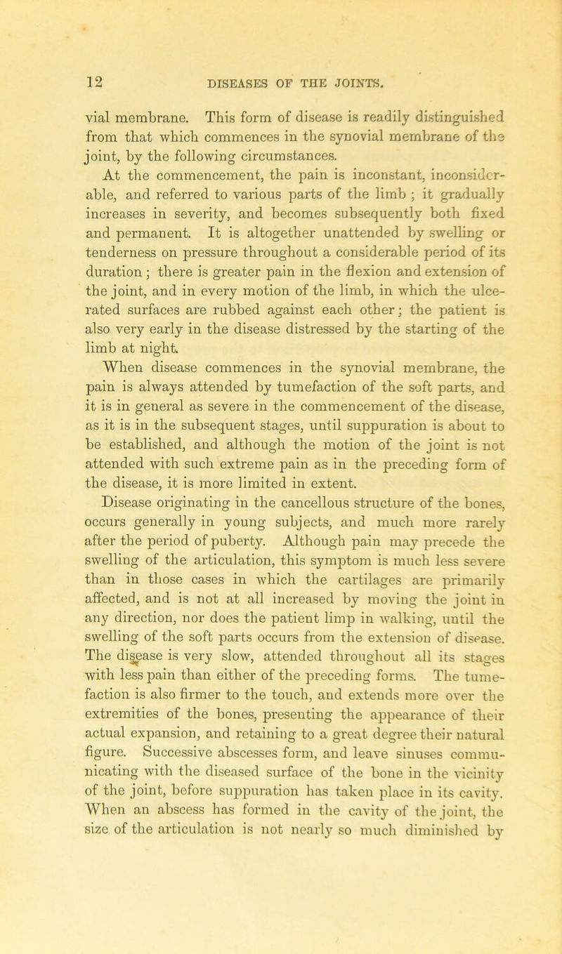 vial membrane. This form of disease is readily distinguished from that which commences in the synovial membrane of the joint, by the following circumstances. At the commencement, the pain is inconstant, inconsider- able, and referred to various parts of the limb ; it gradually increases in severity, and becomes subsequently both fixed and permanent. It is altogether unattended by swelling or tenderness on pressure throughout a considerable period of its duration ; there is greater pain in the flexion and extension of the joint, and in every motion of the limb, in which the ulce- rated surfaces are rubbed against each other; the patient is also very early in the disease distressed by the starting of the limb at night. When disease commences in the synovial membrane, the pain is always attended by tumefaction of the soft parts, and it is in general as severe in the commencement of the disease, as it is in the subsequent stages, until suppuration is about to be established, and although the motion of the joint is not attended with such extreme pain as in the preceding form of the disease, it is more limited in extent. Disease originating in the cancellous structure of the bones, occurs generally in young subjects, and much more rarely after the period of puberty. Although pain may precede the swelling of the articulation, this symptom is much less severe than in those cases in which the cartilages are primarily affected, and is not at all increased by moving the joint in any direction, nor does the patient limp in walking, until the swelling of the soft parts occurs from the extension of disease. The disease is very slow, attended throughout all its stages with less pain than either of the preceding forms. The tume- faction is also firmer to the touch, and extends more over the extremities of the bones, presenting the appearance of their actual expansion, and retaining to a great degree their natural figure. Successive abscesses form, and leave sinuses commu- nicating with the diseased surface of the bone in the vicinity of the joint, before suppuration has taken place in its cavity. When an abscess has formed in the cavity of the joint, the size of the articulation is not nearly so much diminished by