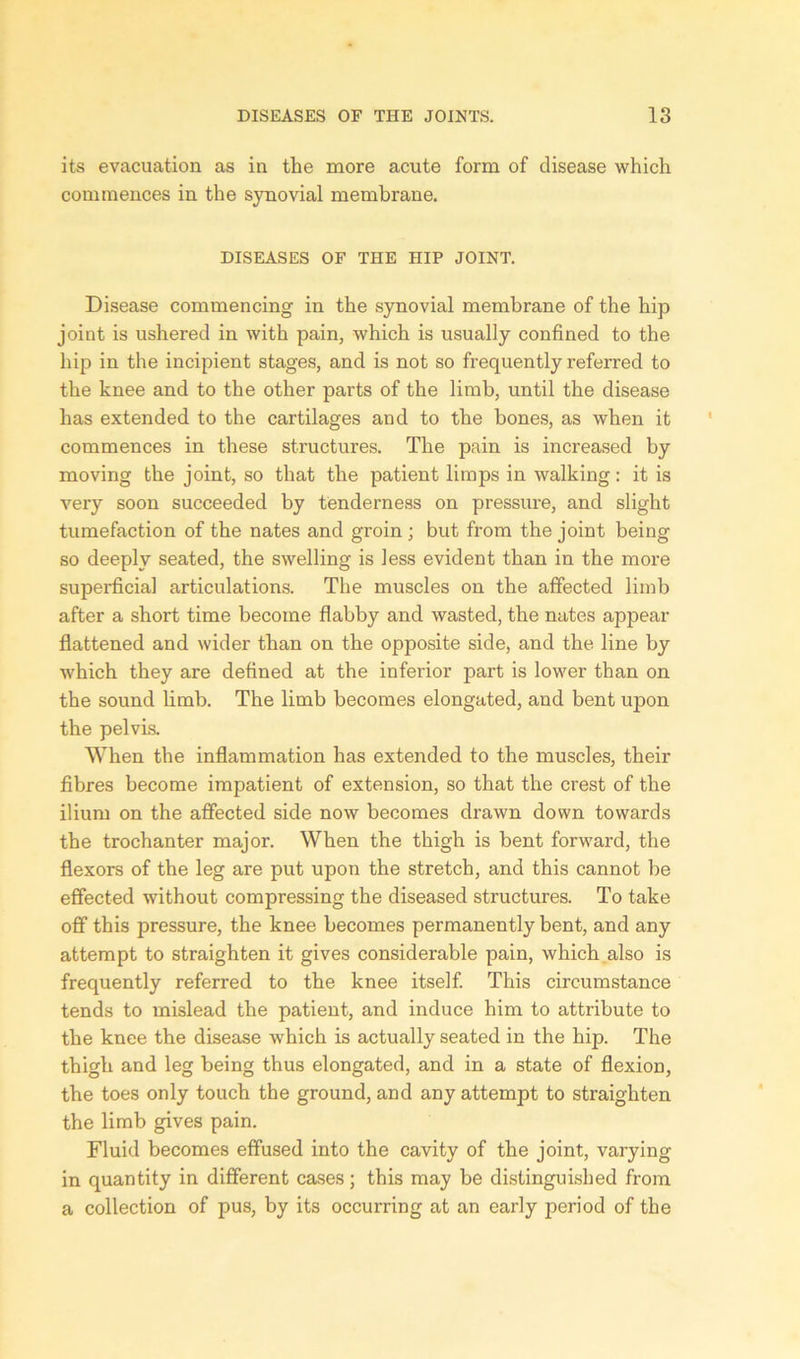 its evacuation as in the more acute form of disease which commences in the synovial membrane. DISEASES OF THE HIP JOINT. Disease commencing in the synovial membrane of the hip joint is ushered in with pain, which is usually confined to the hip in the incipient stages, and is not so frequently referred to the knee and to the other parts of the limb, until the disease has extended to the cartilages and to the bones, as when it commences in these structures. The pain is increased by moving the joint, so that the patient limps in walking: it is very soon succeeded by tenderness on pressure, and slight tumefaction of the nates and groin ; but from the joint being so deeply seated, the swelling is less evident than in the more superficial articulations. The muscles on the affected limb after a short time become flabby and wasted, the nates appear flattened and wider than on the opposite side, and the line by which they are defined at the inferior part is lower than on the sound limb. The limb becomes elongated, and bent upon the pelvis. When the inflammation has extended to the muscles, their fibres become impatient of extension, so that the crest of the ilium on the affected side now becomes drawn down towards the trochanter major. When the thigh is bent forward, the flexors of the leg are put upon the stretch, and this cannot be effected without compressing the diseased structures. To take off this pressure, the knee becomes permanently bent, and any attempt to straighten it gives considerable pain, which also is frequently referred to the knee itself. This circumstance tends to mislead the patient, and induce him to attribute to the knee the disease which is actually seated in the hip. The thigh and leg being thus elongated, and in a state of flexion, the toes only touch the ground, and any attempt to straighten the limb gives pain. Fluid becomes effused into the cavity of the joint, varying in quantity in different cases; this may be distinguished from a collection of pus, by its occurring at an early period of the