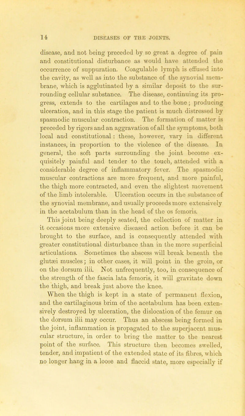 disease, and not being preceded by so great a degree of pain and constitutional disturbance as would have attended the occurrence of suppuration. Coagulable lymph is effused into the cavity, as well as into the substance of the synovial mem- brane, which is agglutinated by a similar deposit to the sur- rounding cellular substance. The disease, continuing its pro- gress, extends to the cartilages and to the bone; producing ulceration, and in this stage the patient is much distressed by spasmodic muscular contraction. The formation of matter is preceded by rigors and an aggravation of all the symptoms, both local and constitutional : these, however, vary in different instances, in proportion to the violence of the disease. In general, the soft parts surrounding the joint become ex- quisitely painful and tender to the touch, attended with a considerable degree of inflammatory fever. The spasmodic muscular contractions are more frequent, and more painful, the thigh more contracted, and even the slightest movement of the limb intolerable. Ulceration occurs in the substance of the synovial membrane, and usually proceeds more extensively in the acetabulum than in the head of the os femoris. This joint being deeply seated, the collection of matter in it occasions more extensive diseased action before it can be brought to the surface, and is consequently attended with greater constitutional disturbance than in the more superficial articulations. Sometimes the abscess will break beneath the glutsei muscles; in other cases, it will point in the groin, or on the dorsum ilii. Not unfrequently, too, in consequence of the strength of the fascia lata femoris, it will gravitate down the thigh, and bi'eak just above the knee. When the thigh is kept in a state of permanent flexion, and the cartilaginous brim of the acetabulum has been exten- sively destroyed by ulceration, the dislocation of the femur on the dorsum ilii may occur. Thus an abscess being formed in the joint, inflammation is propagated to the superjacent mus- cular structure, in order to bring the matter to the nearest point of the surface. This structure then becomes swelled, tender, and impatient of the extended state of its fibres, which no longer hang in a loose and flaccid state, more especially if