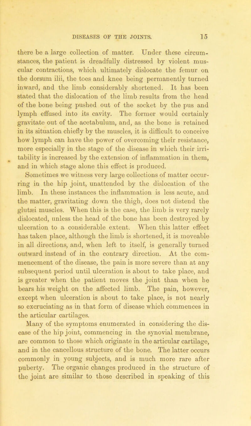 there be a large collection of matter. Under these circum- stances, the patient is dreadfully distressed by violent mus- cular contractions, which ultimately dislocate the femur on the dorsum ilii, the toes and knee being permanently turned inward, and the limb considerably shortened. It has been stated that the dislocation of the limb results from the head of the bone being pushed out of the socket by the pus and lymph effused into its cavity. The former would certainly gravitate out of the acetabulum, and, as the bone is retained in its situation chiefly by the muscles, it is difficult to conceive how lymph can have the power of overcoming their resistance, more especially in the stage of the disease in which their irri- tability is increased by the extension of inflammation in them, and in which stage alone this effect is produced. Sometimes we witness very large collections of matter occur- ring in the hip joint, unattended by the dislocation of the limb. In these instances the inflammation is less acute, and the matter, gravitating down the thigh, does not distend the glutsei muscles. When this is the case, the limb is very rarely dislocated, unless the head of the bone has been destroyed by ulceration to a considerable extent. When this latter effect has taken place, although the limb is shortened, it is moveable in all directions, and, when left to itself, is generally turned outward instead of in the contrary direction. At the com- mencement of the disease, the pain is more severe than at any subsequent period until ulceration is about to take place, and is greater when the patient moves the joint than when he bears his weight on the affected limb. The pain, however, except when ulceration is about to take place, is not nearly so excruciating as in that form of disease which commences in the articular cartilages. Many of the symptoms enumerated in considering the dis- ease of the hip joint, commencing in the synovial membrane, are common to those which originate in the articular cartilage, and in the cancellous structure of the bone. The latter occurs commonly in young subjects, and is much more rare after puberty. The organic changes produced in the structure of the joint are similar to those described in speaking of this