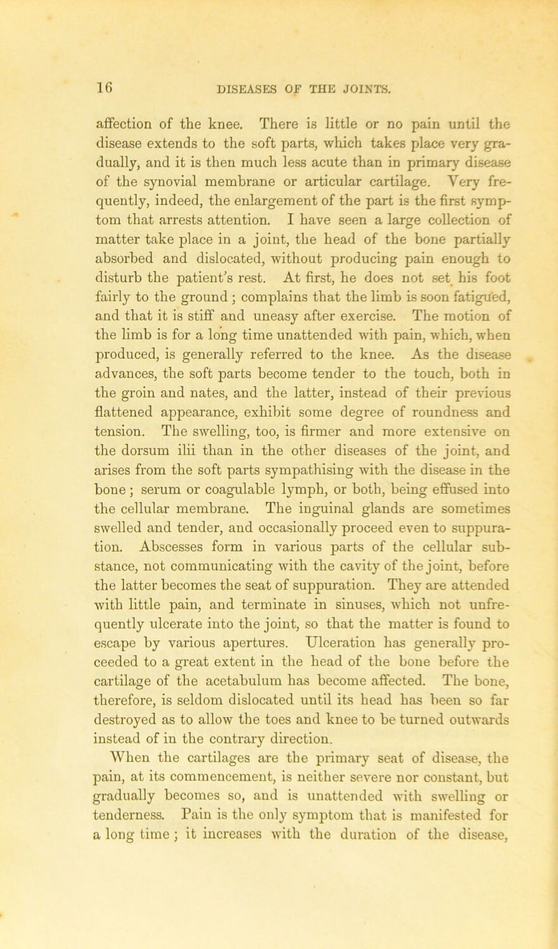 affection of the knee. There is little or no pain until the disease extends to the soft parts, which takes place very gra- dually, and it is then much less acute than in primary disease of the synovial membrane or articular cartilage. Very fre- quently, indeed, the enlargement of the part is the first symp- tom that arrests attention. I have seen a large collection of matter take place in a joint, the head of the bone partially absorbed and dislocated, without producing pain enough to disturb the patient's rest. At first, he does not set his foot fairly to the ground ; complains that the limb is soon fatigu'ed, and that it is stiff and uneasy after exercise. The motion of the limb is for a long time unattended with pain, which, when produced, is generally referred to the knee. As the disease advances, the soft parts become tender to the touch, both in the groin and nates, and the latter, instead of their previous flattened appearance, exhibit some degree of roundness and tension. The swelling, too, is firmer and more extensive on the dorsum ilii than in the other diseases of the joint, and arises from the soft parts sympathising with the disease in the bone; serum or coagulable lymph, or both, being effused into the cellular membrane. The inguinal glands are sometimes swelled and tender, and occasionally proceed even to suppura- tion. Abscesses form in various parts of the cellular sub- stance, not communicating with the cavity of the joint, before the latter becomes the seat of suppuration. They are attended with little pain, and terminate in sinuses, which not unfre- quently ulcerate into the joint, so that the matter is found to escape by various apertures. Ulceration has generally pro- ceeded to a great extent in the head of the bone before the cartilage of the acetabulum has become affected. The bone, therefore, is seldom dislocated until its head has been so far destroyed as to allow the toes and knee to be turned outwards instead of in the contrary direction. When the cartilages are the primary seat of disease, the pain, at its commencement, is neither severe nor constant, but gradually becomes so, and is unattended with swelling or tenderness. Pain is the only symptom that is manifested for a long time; it increases with the duration of the disease,