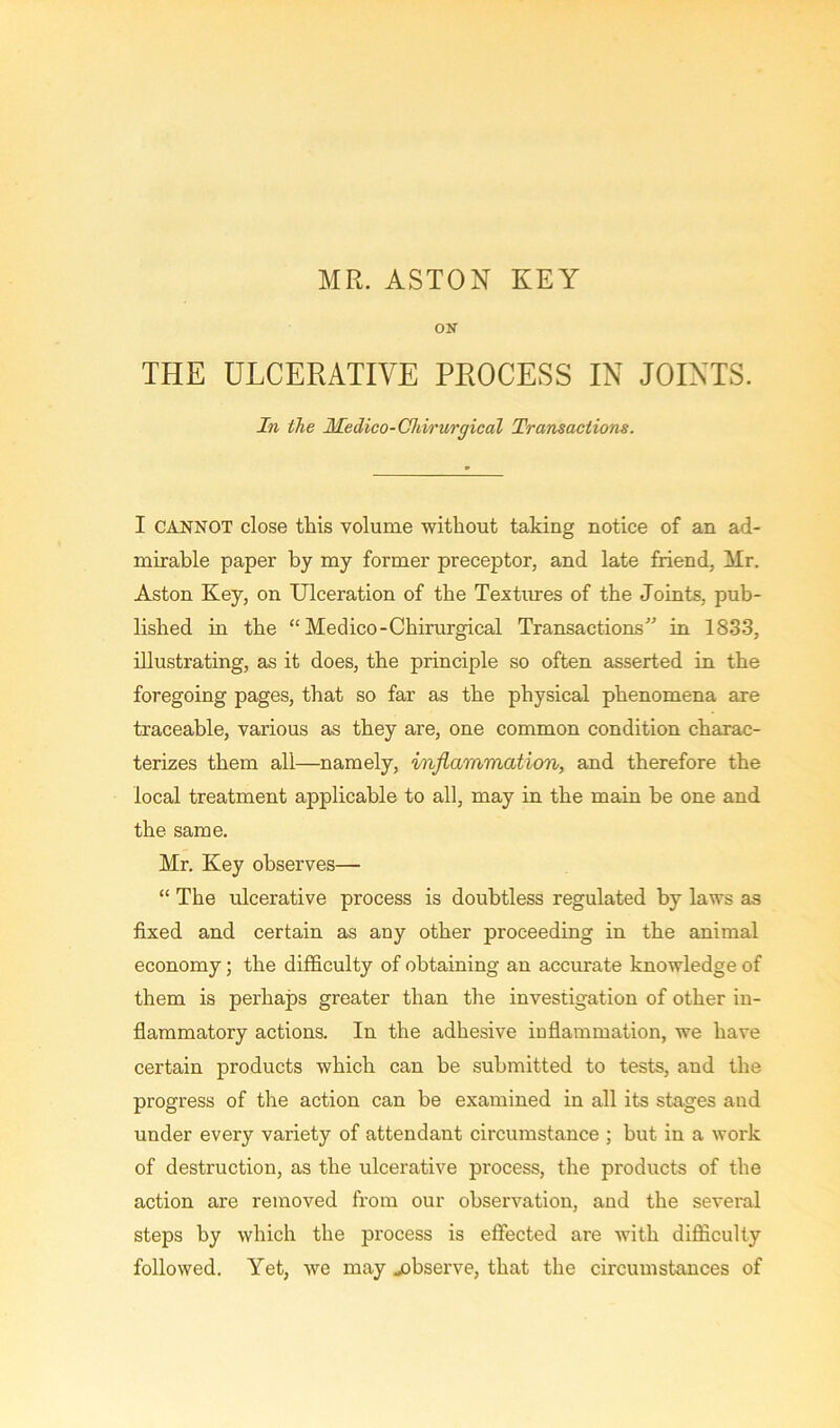 MR. ASTON KEY ON THE ULCERATIVE PROCESS IN JOINTS. In the Medico-Chirurgical Transactions. I CANNOT close this volume without taking notice of an ad- mirable paper by my former preceptor, and late friend, Mr. Aston Key, on Ulceration of the Textures of the Joints, pub- lished in the “Medico-Chirurgical Transactions” in 1833, illustrating, as it does, the principle so often asserted in the foregoing pages, that so far as the physical phenomena are traceable, various as they are, one common condition charac- terizes them all—namely, inflammation, and therefore the local treatment applicable to all, may in the main be one and the same. Mr. Key observes— “ The ulcerative process is doubtless regulated by laws as fixed and certain as any other proceeding in the animal economy; the difficulty of obtaining an accurate knowledge of them is perhaps greater than the investigation of other in- flammatory actions. In the adhesive inflammation, we have certain products which can be submitted to tests, and the progress of the action can be examined in all its stages and under every variety of attendant circumstance ; but in a work of destruction, as the ulcerative process, the products of the action are removed from our observation, and the several steps by which the process is effected are with difficulty followed. Yet, we may jobserve, that the circumstances of