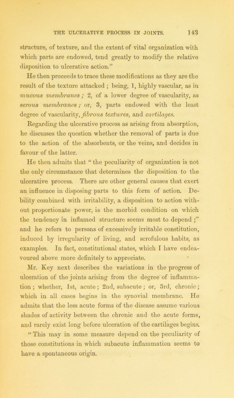 structure, of texture, and the extent of vital organization with which parts are endowed, tend greatly to modify the relative disposition to ulcerative action.” He then proceeds to trace these modifications as they are the result of the texture attacked ; being, 1, highly vascular, as in mucous membranes ; 2, of a lower degree of vascularity, as serous membranes j or, 3, parts endowed with the least degree of vascularity, fibrous textures, and cartilages. Regarding the ulcerative process as arising from absorption, he discusses the question whether the removal of parts is due to the action of the absorbents, or the veins, and decides in favour of the latter. He then admits that “ the peculiarity of organization is not the only circumstance that determines the disposition to the ulcerative process. There are other general causes that exert an influence in disposing parts to this form of action. De- bility combined with irritability, a disposition to action with- out proportionate power, is the morbid condition on which the tendency in inflamed structure seems most to depend ” and he refers to persons of excessively irritable constitution, induced by irregularity of living, and scrofulous habits, as examples. In fact, constitutional states, which I have endea- voured above more definitely to appreciate. Mr. Key next describes the variations in the progress of ulceration of the joints arising from the degree'of inflamma- tion; whether, 1st, acute; 2nd, subacute; or, 3rd, chronic; which in all cases begins in the synovial membrane. He admits that the less acute forms of the disease assume various shades of activity between the chronic and the acute forms, and rarely exist long before ulceration of the cartilages begins. “ This may in some measure depend on the peculiarity of those constitutions in which subacute inflammation seems to have a spontaneous origin.