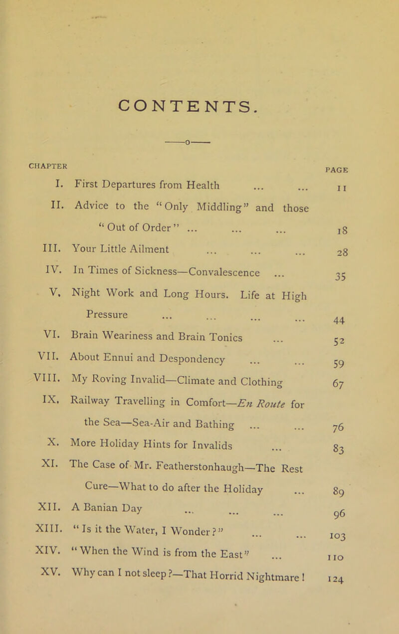 CONTENTS. CHAPTER I. First Departures from Health II. Advice to the “Only Middling” and those “Out of Order” ... III. Your Little Ailment IV. In Times of Sickness—Convalescence V. Night Work and Long Hours. Life at High Pressure VI. Brain Weariness and Brain Tonics VII. About Ennui and Despondency VIII. My Roving Invalid—Climate and Clothing- O IX. Railway Travelling in Comfort—Route for the Sea—Sea-Air and Bathing X. More Holiday Hints for Invalids XI. The Case of Mr. Featherstonhaugh—The Rest Cure—What to do after the Holiday XII. A Banian Day XIII. “ Is it the Water, I Wonder?” XIV. “ When the Wind is from the East” XV. Why can I not sleep ?-That Horrid Nightmare ! PAGE I I i8 28 35 44 52 59 67 76 83 89 96 103 110 124