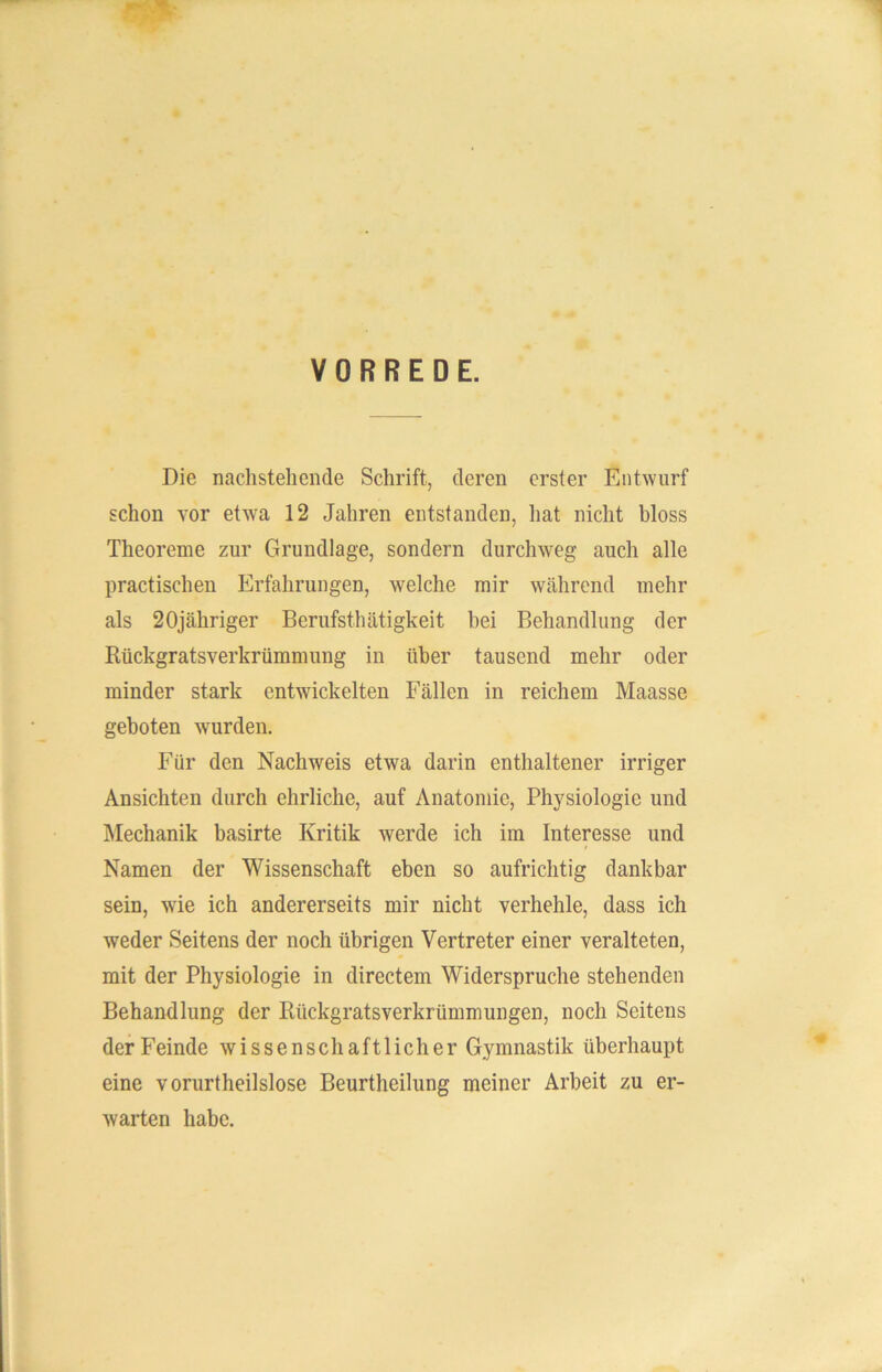 VORREDE. Die nachstehende Schrift, deren erster Entwurf schon vor etwa 12 Jahren entstanden, hat nicht bloss Theoreme zur Grundlage, sondern durchweg auch alle practischen Erfahrungen, welche mir während mehr als 20jähriger Berufstätigkeit bei Behandlung der Rückgratsverkrümmung in über tausend mehr oder minder stark entwickelten Fällen in reichem Maasse geboten wurden. Für den Nachweis etwa darin enthaltener irriger Ansichten durch ehrliche, auf Anatomie, Physiologie und Mechanik basirte Kritik werde ich im Interesse und Namen der Wissenschaft eben so aufrichtig dankbar sein, wie ich andererseits mir nicht verhehle, dass ich weder Seitens der noch übrigen Vertreter einer veralteten, mit der Physiologie in directem Widerspruche stehenden Behandlung der Rückgratsverkrümmungen, noch Seitens der Feinde wissenschaftlicher Gymnastik überhaupt eine vorurtheilslose Beurtheilung meiner Arbeit zu er- warten habe.