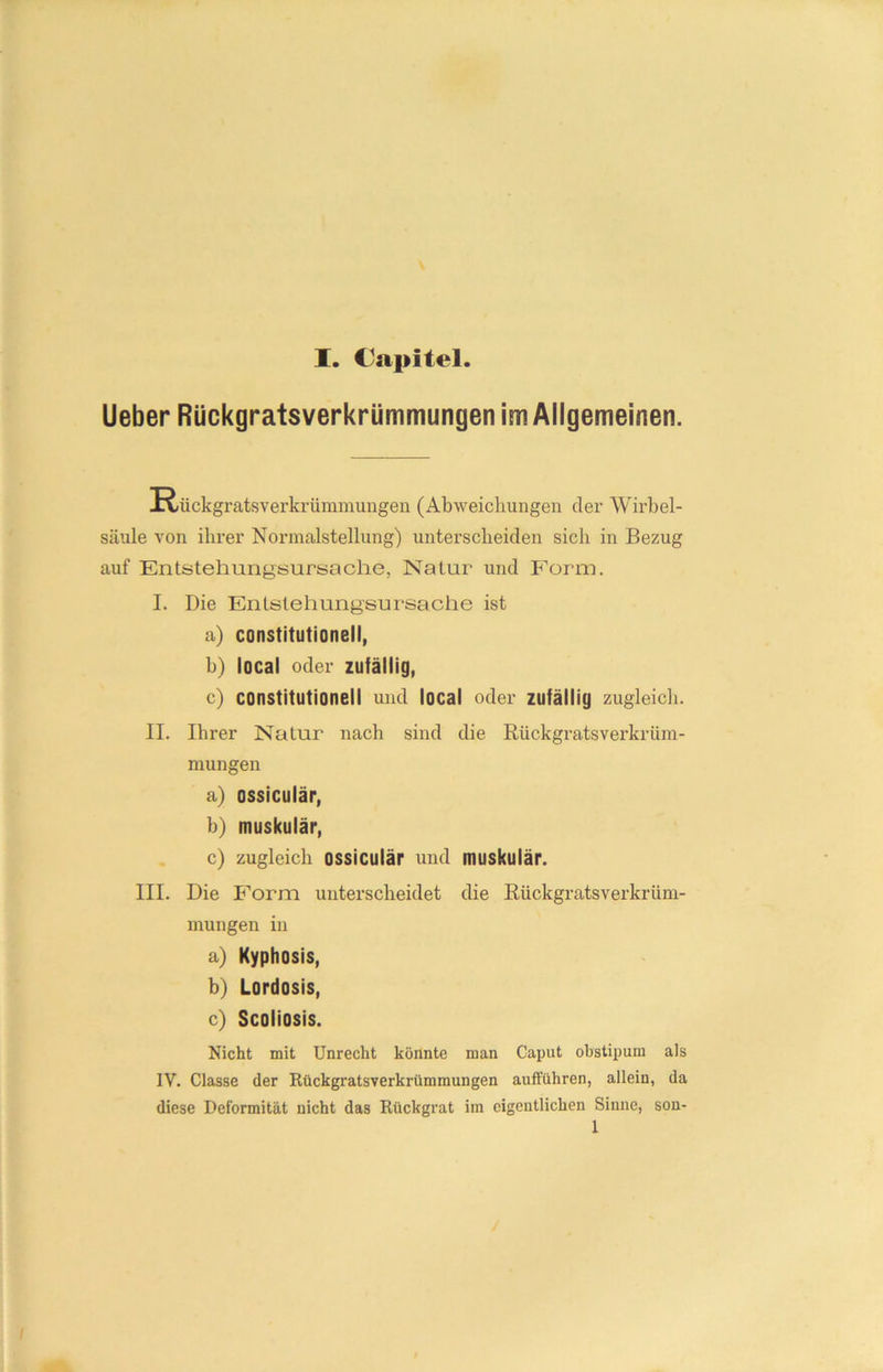 Ueber Rückgratsverkrümmungen im Allgemeinen. !Rückgratsverkrümmungen (Abweichungen der Wirbel- säule von ihrer Normalstellung) unterscheiden sich in Bezug auf Entstehungsursache, Natur und Form. I. Die Enlslehung'sursache ist a) constitutioneil, b) local oder zufällig, c) constitutioneil und local oder zufällig zugleich. II. Ihrer Natur nach sind die Riickgratsverkrüm- mungen a) ossiculär, b) muskulär, c) zugleich ossiculär und muskulär. III. Die Form unterscheidet die Riickgratsverkrüm- mungen in a) Kyphosis, b) Lordosis, c) Scoliosis. Nicht mit Unrecht könnte man Caput obstipum als IV. Classe der Rückgratsverkrümmungen aufführen, allein, da diese Deformität nicht das Rückgrat im eigentlichen Sinne, son-