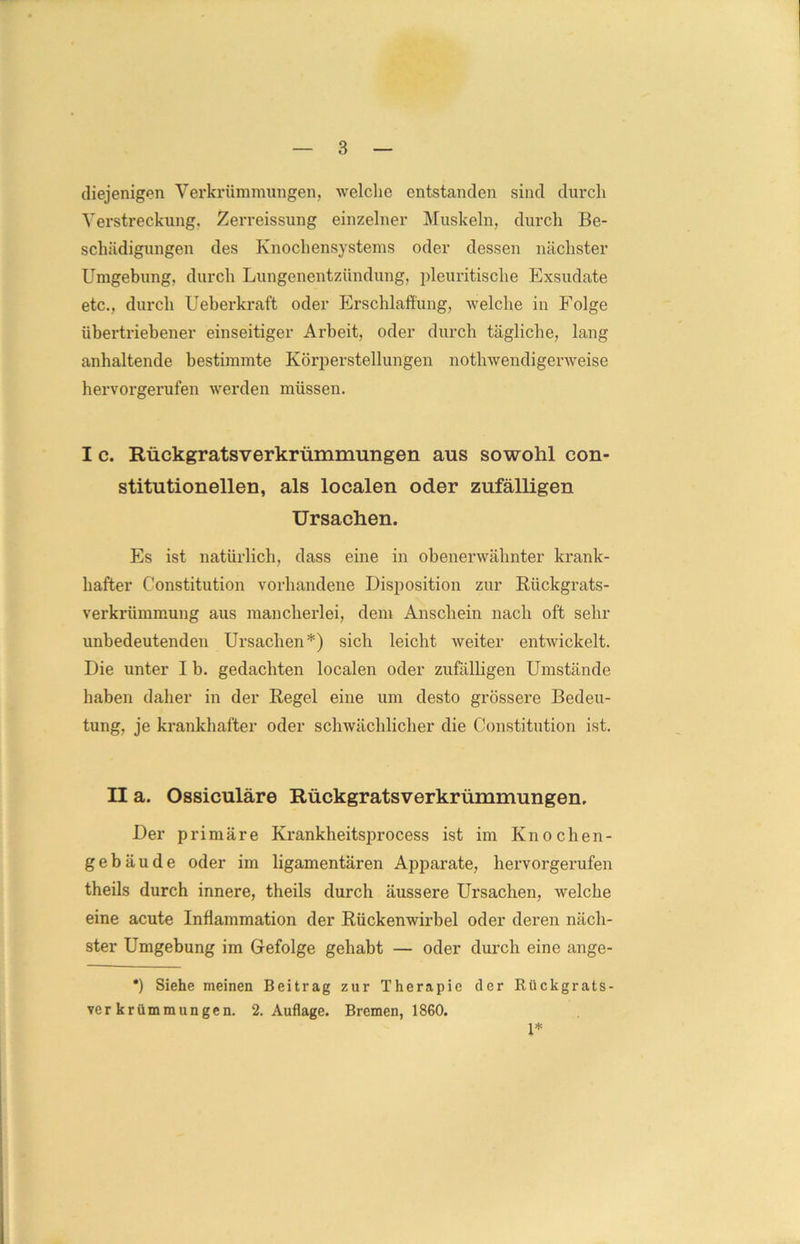 diejenigen Verkrümmungen, welche entstanden sind durch Verstreckung. Zerreissung einzelner Muskeln, durch Be- schädigungen des Knochensystems oder dessen nächster Umgebung, durch Lungenentzündung, pleuritisclie Exsudate etc., durch Ueberkraft oder Erschlaffung, welche in Folge übertriebener einseitiger Arbeit, oder durch tägliche, lang anhaltende bestimmte Körperstellungen nothwendigenveise hervorgerufen werden müssen. I c. Rückgratsverkrümmungen aus sowohl con- stitutionellen, als localen oder zufälligen Ursachen. Es ist natürlich, dass eine in obenerwähnter krank- hafter Constitution vorhandene Disposition zur Rückgrats- verkrümmung aus mancherlei, dem Anschein nach oft sehr unbedeutenden Ursachen*) sich leicht weiter entwickelt. Die unter I b. gedachten localen oder zufälligen Umstände haben daher in der Regel eine um desto grössere Bedeu- tung, je krankhafter oder schwächlicher die Constitution ist. II a. Ossiculäre Rückgratsverkrümmungen. Der primäre Krankheitsprocess ist im Knochen- gebäude oder im ligamentären Apparate, hervorgerufen theils durch innere, theils durch äussere Ursachen, welche eine acute Inflammation der Rückenwirbel oder deren näch- ster Umgebung im Gefolge gehabt — oder durch eine ange- *) Siehe meinen Beitrag zur Therapie der Rückgrats- verkrümmungen. 2. Auflage. Bremen, 1860. 1*