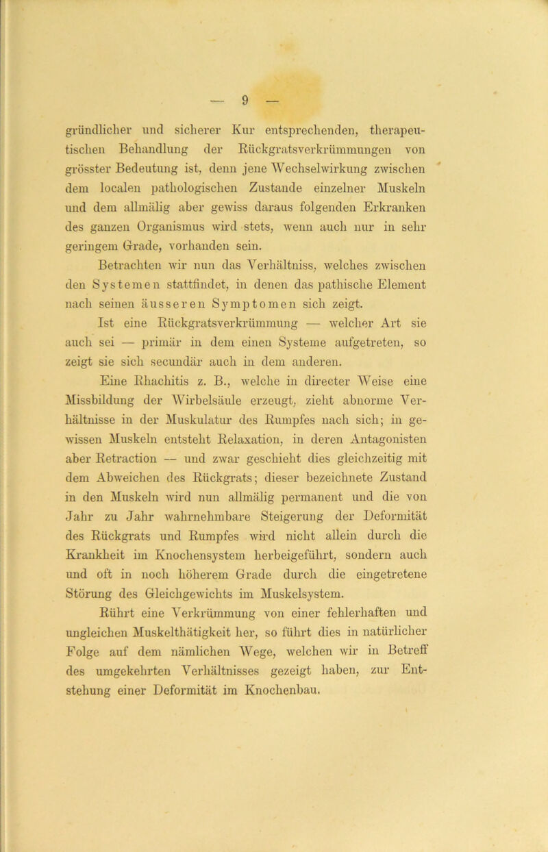 gründlicher und sicherer Kur entsprechenden, therapeu- tischen Behandlung der Rückgratsverkrümmungen von grösster Bedeutung ist, denn jene Wechselwirkung zwischen dem localen pathologischen Zustande einzelner Muskeln und dem allmälig aber gewiss daraus folgenden Erkranken des ganzen Organismus wird stets, wenn auch nur in sein- geringem Grade, vorhanden sein. Betrachten wir nun das Verhältniss, welches zwischen den Systemen stattfindet, in denen das pathische Element nach seinen äusseren Symptomen sich zeigt. Ist eine Rückgratsverkrümmung — welcher Art sie auch sei — primär in dem einen Systeme aufgetreten, so zeigt sie sich secundär auch in dem anderen. Eine Rhachitis z. B., welche in directer Weise eine Missbildung der Wirbelsäule erzeugt, zieht abnorme Ver- hältnisse in der Muskulatur des Rumpfes nach sich; in ge- wissen Muskeln entsteht Relaxation, in deren Antagonisten aber Retraction — und zwar geschieht dies gleichzeitig mit dem Abweichen des Rückgrats; dieser bezeichnete Zustand in den Muskeln wird nun allmälig permanent und die von Jahr zu Jahr wahrnehmbare Steigerung der Deformität des Rückgrats und Rumpfes wird nicht allein durch die Krankheit im Knochensystem herbeigeführt, sondern auch und oft in noch höherem Grade durch die eingetretene Störung des Gleichgewichts im Muskelsystem. Rührt eine Verkrümmung von einer fehlerhaften und ungleichen Muskelthätigkeit her, so führt dies in natürlicher Folge auf dem nämlichen Wege, welchen wir in Betreff des umgekehrten Verhältnisses gezeigt haben, zur Ent- stehung einer Deformität im Knochenbau.