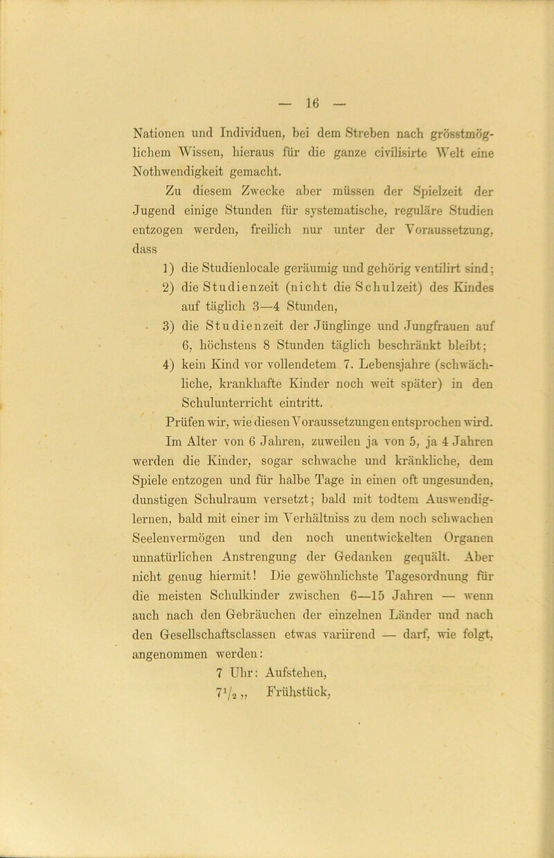 Nationen und Individuen, bei dem Streben nach grösstmög- lichem Wissen, hieraus für die ganze civilisirte Welt eine Notliwendigkeit gemacht. Zu diesem Zwecke aber müssen der Spielzeit der Jugend einige Stunden für systematische, reguläre Studien entzogen werden, freilich nur unter der Voraussetzung, dass 1) die Studienlocale geräumig und gehörig ventilirt sind; 2) die Studienzeit (nicht die Schulzeit) des Kindes auf täglich 3—4 Stunden, 3) die Studienzeit der Jünglinge und Jungfrauen auf 6, höchstens 8 Stunden täglich beschränkt bleibt ; 4) kein Kind vor vollendetem 7. Lebensjahre (schwäch- liche, krankhafte Kinder noch weit später) in den S chulunterricht eintritt. Prüfen wir, wie diesen Voraussetzungen entsprochen wird. Im Alter von 6 Jahren, zuweilen ja von 5, ja 4 Jahren werden die Kinder, sogar schwache und kränkliche, dem Spiele entzogen und für halbe Tage in einen oft ungesunden, dunstigen Schulraum versetzt; bald mit todtem Auswendig- lernen, bald mit einer im Verhältniss zu dem noch schwachen Seelenvermögen und den noch unentwickelten Organen unnatürlichen Anstrengung der Gedanken gequält. Aber nicht genug hiermit! Die gewöhnlichste Tagesordnung für die meisten Schulkinder zwischen 6—15 Jahren — wenn auch nach den Gebräuchen der einzelnen Länder und nach den Gesellschaftsclassen etwas variirend — darf, wie folgt, angenommen werden: 7 Uhr: Aufstehen, 71/2 „ Frühstück,