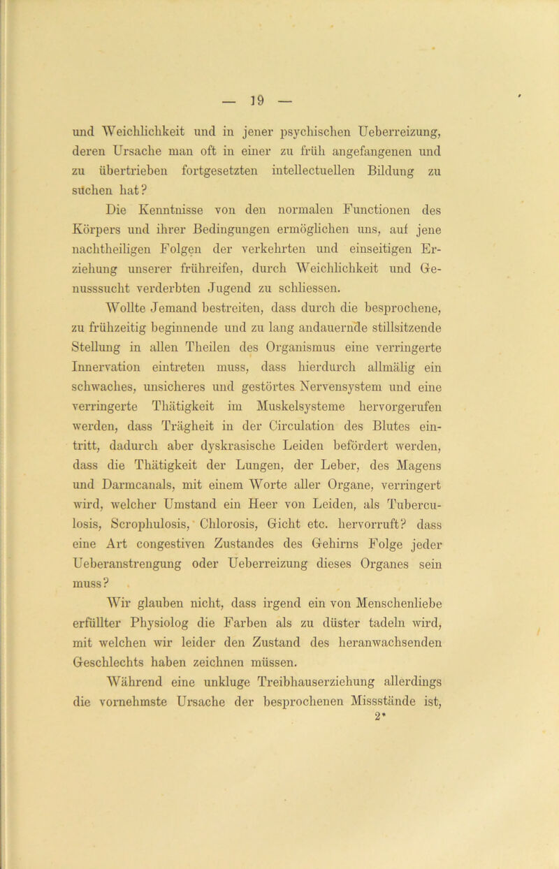 und Weichlichkeit und in jener psychischen Ueberreizung, deren Ursache man oft in einer zu früh angefangenen und zu übertrieben fortgesetzten intellectuellen Bildung zu suchen hat? Die Kenntnisse von den normalen Functionen des Körpers und ihrer Bedingungen ermöglichen uns, auf jene nachtheiligen Folgen der verkehrten und einseitigen Er- ziehung unserer frühreifen, durch Weichlichkeit und Ge- nusssucht verderbten Jugend zu schliessen. Wollte Jemand bestreiten, dass durch die besprochene, zu frühzeitig beginnende und zu lang andauernde stillsitzende Stellung in allen Theilen des Organismus eine verringerte Innervation eintreten muss, dass hierdurch allmälig ein schwaches, unsicheres und gestörtes Nervensystem und eine verringerte Thätigkeit im Muskelsysteme hervorgerufen werden, dass Trägheit in der Circulation des Blutes ein- tritt, dadurch aber dyskrasische Leiden befördert werden, dass die Thätigkeit der Lungen, der Leber, des Magens und Darmcanals, mit einem Worte aller Organe, verringert wird, welcher Umstand ein Heer von Leiden, als Tubercu- losis, Scrophulosis, Chlorosis, Gicht etc. hervorruft? dass eine Art congestiven Zustandes des Gehirns Folge jeder Ueberanstrengung oder Ueberreizung dieses Oi'ganes sein muss ? Wir glauben nicht, dass irgend ein von Menschenliebe erfüllter Physiolog die Farben als zu düster tadeln wird, mit welchen wir leider den Zustand des heranwachsenden Geschlechts haben zeichnen müssen. Während eine unkluge Treibhauserziehung allerdings die vornehmste Ursache der besprochenen Missstände ist, 2*