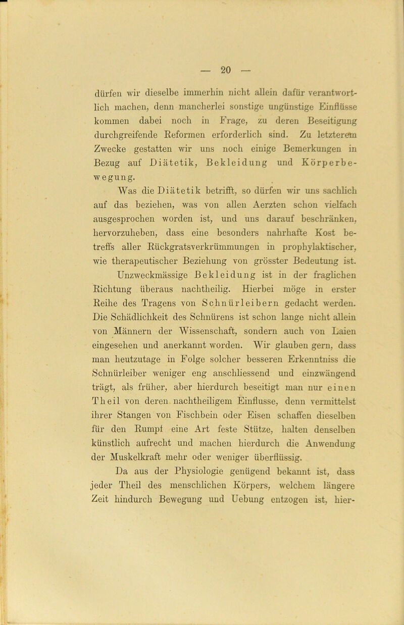 dürfen wir dieselbe immerhin nicht allein dafür verantwort- lich machen, denn mancherlei sonstige ungünstige Einflüsse kommen dabei noch in Frage, zu deren Beseitigung durchgreifende Reformen erforderlich sind. Zu letzterem Zwecke gestatten wir uns noch einige Bemerkungen in Bezug auf Diätetik, Bekleidung und Körperbe- wegung. Was die Diätetik betrifft, so dürfen wir uns sachlich auf das beziehen, was von allen Aerzten schon vielfach ausgesprochen worden ist, und uns darauf beschränken, hervorzuheben, dass eine besonders nahrhafte Kost be- treffs aller Rückgratsverkrümmungen in prophylaktischer, wie therapeutischer Beziehung von grösster Bedeutung ist. Unzweckmässige Bekleidung ist in der fraglichen Richtung überaus nachtheilig. Hierbei möge in erster Reihe des Tragens von Schnürleibern gedacht werden. Die Schädlichkeit des Schnürens ist schon lange nicht allein von Männern der Wissenschaft, sondern auch von Laien eingesehen und anerkannt worden. Wir glauben gern, dass man heutzutage in Folge solcher besseren Erkenntniss die Schnürleiber weniger eng anschliessend und einzwängend ti'ägt, als früher, aber hierdurch beseitigt man nur einen Th eil von deren nachtheiligem Einflüsse, denn vermittelst ihrer Stangen von Fischbein oder Eisen schaffen dieselben für den Rumpf eine Art feste Stütze, halten denselben künstlich aufrecht und machen hierdurch die Anwendung der Muskelkraft mehr oder weniger überflüssig. Da aus der Physiologie genügend bekannt ist, dass jeder Theil des menschlichen Körpers, welchem längere Zeit hindurch Bewegung und Uebung entzogen ist, hier-