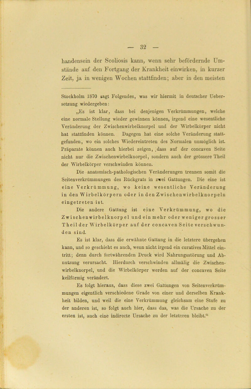 handensein der Scoliosis kann, wenn sehr befördernde Um- stände auf den Fortgang der Krankheit einwirken, in kurzer Zeit, ja in wenigen Wochen stattfinden; aber in den meisten Stockholm 1870 sagt Folgendes, was wir hiermit in deutscher Ueber- setzung wiedergeben: „Es ist klar, dass bei denjenigen Verkrümmungen, welche eine normale Stellung wieder gewinnen können, irgend eine wesentliche Veränderung der Zwischenwirbelknorpel und der Wirb eikörper nicht hat stattfinden können. Dagegen hat eine solche Veränderung statt- gefunden, wo ein solches Wiedereintreten des Normalen unmöglich ist Präparate können auch hierbei zeigen, ,dass auf der concaven Seite nicht nur die Zwischenwirbelknorpel, sondern auch der grössere Theil der Wirbelkörper verschwinden können. Die anatomisch-pathologischen Veränderungen trennen somit die Seitenverkrümmungen des Rückgrats in zwei Gattungen. Die eine ist eine Verkrümmung, wo keine wesentliche Veränderung in den Wirbelkörpern oder in den Zwischenwirbelknorpeln eingetreten ist. Die andere Gattung ist eine Verkrümmung, wo die Zwischenwirbelknorpel undeinmehr oder weniger gross er Theil der Wirbelkörper auf der concaven Seite verschwun- den sind. Es ist klar, dass die erwähnte Gattung in die letztere übergehen kann, und so geschieht es auch, wenn nicht irgend ein curatives Mittel ein- tritt; denn durch fortwährenden Druck wird Nahrungsstörung und Ab- nutzung verursacht. Hierdurch verschwinden allmälig die Zwischen- wirbelknorpel, und die Wirbelkörper werden auf der concaven Seite keilförmig verändert. Es folgt hieraus, dass diese zwei Gattungen von Seitenverkrüm- mungen eigentlich verschiedene Grade von einer und derselben Krank- heit bilden, und weil die eine Verkrümmung gleichsam eine Stufe zu der anderen ist, so folgt auch hier, dass das, was die Ursache zu der ersten ist, auch eine indirecte Ursache zu der letzteren bleibt.“