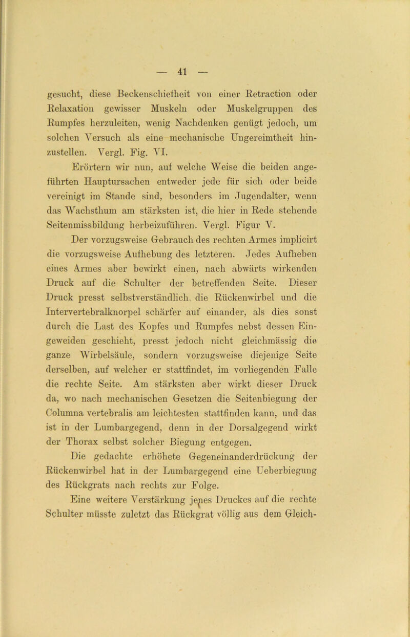 gesucht, diese Beckenschielheit von einer Retraction oder Relaxation gewisser Muskeln oder Muskelgruppen des Rumpfes herzuleiten, wenig Nachdenken genügt jedoch, um solchen Versuch als eine mechanische Ungereimtheit hin- zustellen. Vergl. Fig. VI. Erörtern wir nun, auf welche Weise die beiden ange- führten Hauptursachen entweder jede für sich oder beide vereinigt im Stande sind, besonders im Jugendalter, wenn das Wachsthum am stärksten ist, die hier in Rede stehende Seitenmissbildung herbeizuführen. Vergl. Figur V. Der vorzugsweise Gebrauch des rechten Armes implicirt die vorzugsweise Aufhebung des letzteren. Jedes Aufheben eines Armes aber bewirkt einen, nach abwärts wirkenden Druck auf die Schulter der betreffenden Seite. Dieser Druck presst selbstverständlich die Rückenwirbel und die Intervertebralknorpel schärfer auf einander, als dies sonst durch die Last des Kopfes und Rumpfes nebst dessen Ein- geweiden geschieht, presst jedoch nicht gleichmässig die ganze Wirbelsäule, sondern vorzugsweise diejenige Seite derselben, auf welcher er stattfindet, im vorliegenden Falle die rechte Seite. Am stärksten aber wirkt dieser Druck da, wo nach mechanischen Gesetzen die Seitenbiegung der Columna vertebralis am leichtesten stattfinden kann, und das ist in der Lumbargegend, denn in der Dorsalgegend wirkt der Thorax selbst solcher Biegung entgegen. Die gedachte erhöhete Gegeneinanderdrückung der Rückenwirbel hat in der Lumbargegend eine Ueberbiegung des Rückgrats nach rechts zur Folge. Eine weitere Verstärkung je^ies Druckes auf die rechte Schulter müsste zuletzt das Rückgrat völlig aus dem Gleich-