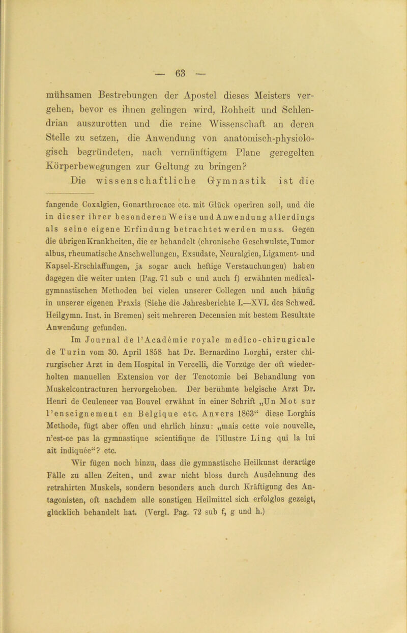 mühsamen Bestrebungen cler Apostel dieses Meisters ver- gehen, bevor es ihnen gelingen wird, Rohheit und Schlen- drian auszurotten und die reine Wissenschaft an deren Stelle zu setzen, die Anwendung von anatomisch-physiolo- gisch begründeten, nach vernünftigem Plane geregelten Körperbewegungen zur Geltung zu bringen? Die wissenschaftliche Gymnastik ist die fangende Coxalgien, Gonartbrocace etc. mit Glück operiren soll, und die in dieser ihrer besonderen We ise und Anweudung allerdings als seine eigene Erfindung betrachtet werden muss. Gegen die übrigen Krankheiten, die er behandelt (chronische Geschwülste, Tumor albus, rheumatische Anschwellungen, Exsudate, Neuralgien, Ligament- und Kapsel-Erschlaffungen, ja sogar auch heftige Verstauchungen) haben dagegen die weiter unten (Pag. 71 sub c und auch f) erwähnten medical- gymnastischen Methoden hei vielen unserer Collegen und auch häufig in unserer eigenen Praxis (Siehe die Jahresberichte I.—XVI. des Schwed. Heilgymn. Inst, in Bremen) seit mehreren Decennien mit bestem Eesultate Anwendung gefunden. Im Journal de l’Academie royale medico-chirugicale de Turin vom 30. April 185S hat Dr. Bernardino Lorghi, erster chi- rurgischer Arzt in dem Hospital in Vercelli, die Vorzüge der oft wieder- holten manuellen Extension vor der Tenotomie hei Behandlung von Muskelcontracturen hervorgehohen. Der berühmte belgische Arzt Dr. Henri de Ceuleneer van Bouvel erwähnt in einer Schrift „Un Mot sur l’enseignement en Belgique etc. Anvers 1863“ diese Lorghis Methode, fügt aber offen und ehrlich hinzu: „mais cette voie nouvelle, n’est-ce pas la gymnastique scientifique de l’illustre Ling qui la lui ait indiquee“? etc. Wir fügen noch hinzu, dass die gymnastische Heilkunst derartige Fälle zu allen Zeiten, und zwar nicht bloss durch Ausdehnung des retrahirten Muskels, sondern besonders auch durch Kräftigung des An- tagonisten, oft nachdem alle sonstigen Heilmittel sich erfolglos gezeigt, glücklich behandelt hat. (Vergl. Pag. 72 sub f, g und h.)