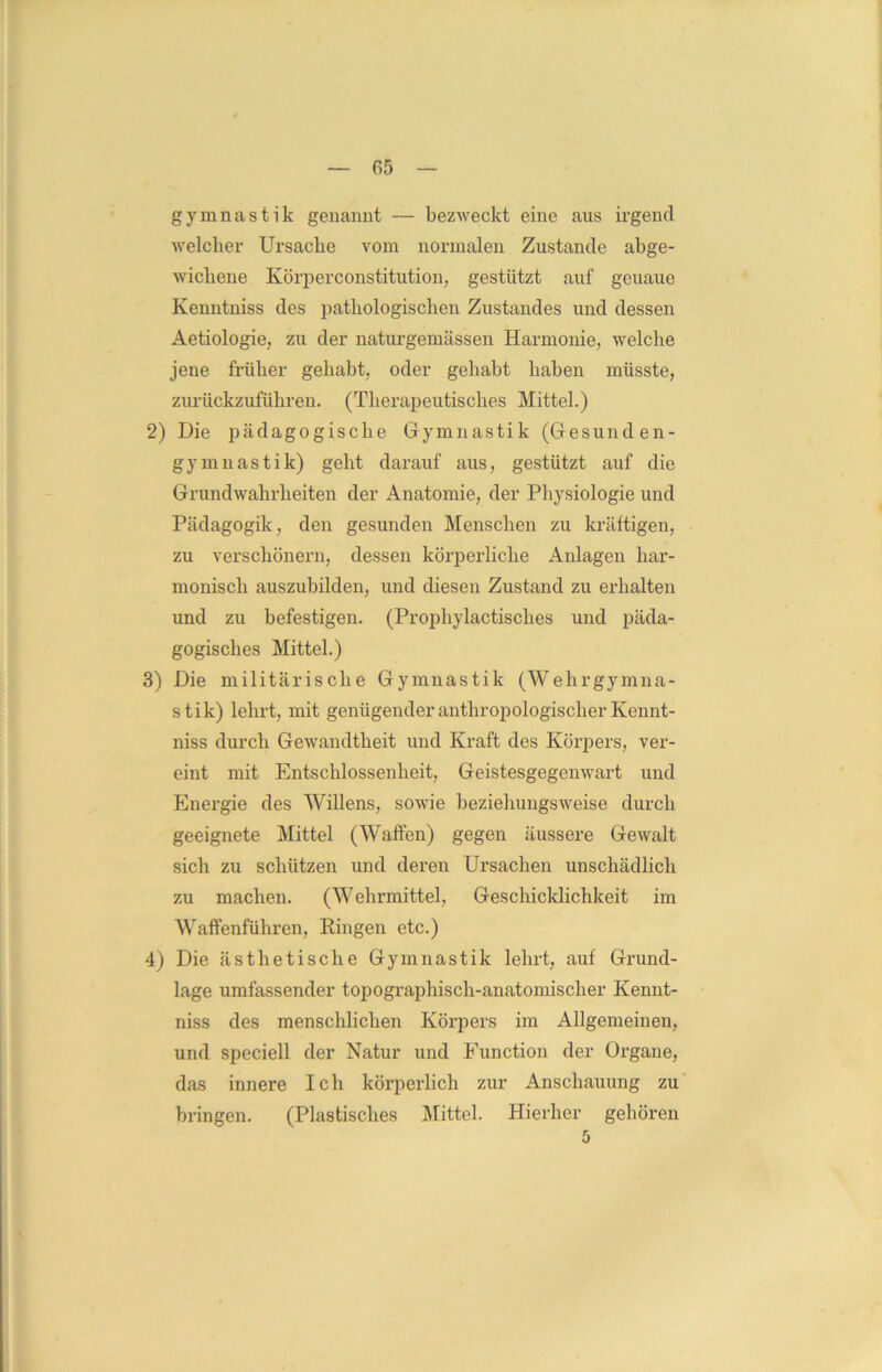 gymnastik genannt — bezweckt eine aus irgend welcher Ursache vom normalen Zustande abge- wichene Körperconstitution, gestützt auf geuaue Kenntniss des pathologischen Zustandes und dessen Aetiologie, zu der naturgemässen Harmonie, welche jene früher gehabt, oder gehabt haben müsste, zurückzuführen. (Therapeutisches Mittel.) 2) Die pädagogische Gymnastik (Gesunden- gymnastik) geht darauf aus, gestützt auf die Grundwahrheiten der Anatomie, der Physiologie und Pädagogik, den gesunden Menschen zu kräftigen, zu verschönern, dessen körperliche Anlagen har- monisch auszubilden, und diesen Zustand zu erhalten und zu befestigen. (Prophylactisch.es und päda- gogisches Mittel.) 3) Die militärische Gymnastik (Wehrgymna- stik) lehrt, mit genügender anthropologischer Kennt- niss durch Gewandtheit und Kraft des Körpers, ver- eint mit Entschlossenheit, Geistesgegenwart und Energie des Willens, sowie beziehungsweise durch geeignete Mittel (Waffen) gegen äussere Gewalt sich zu schützen und deren Ursachen unschädlich zu machen. (Wehrmittel, Geschicklichkeit im Waffenführen, Ringen etc.) 4) Die ästhetische Gymnastik lehrt, auf Grund- lage umfassender topographisch-anatomischer Kennt- niss des menschlichen Körpers im Allgemeinen, und speciell der Natur und Function der Organe, das innere Ich körperlich zur Anschauung zu bringen. (Plastisches Mittel. Hierher gehören 5