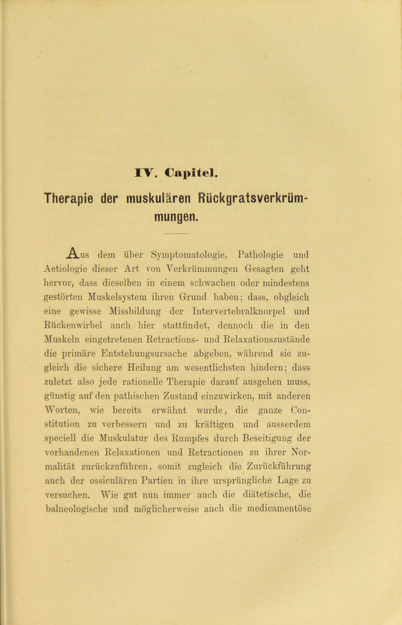 IV. Capitel. Therapie der muskulären Rückgratsverkrüm- mungen. .A.US dem über Symptomatologie, Pathologie und Aetiologie dieser x\rt von Verkrümmungen Gesagten geht hervor, dass dieselben in einem schwachen oder mindestens gestörten Muskelsystem ihren Grund haben; dass, obgleich eine gewisse Missbildung der Intervertebralknorpel und Rückenwirbel auch hier stattfindet, dennoch die in den Muskeln eingetretenen Retractions- und Relaxationszustände die primäre Entstehungsursache abgeben, während sie zu- gleich die sichere Heilung am wesentlichsten hindern; dass zuletzt also jede rationelle Therapie darauf ausgehen muss, günstig auf den pathischen Zustand einzuwirken, mit anderen Worten, wie bereits erwähnt wurde, die ganze Con- stitution zu verbessern und zu kräftigen und ausserdem speciell die Muskulatur des Rumpfes durch Beseitigung der vorhandenen Relaxationen und Retractionen zu ihrer Nor- malität zurückzuführen, somit zugleich die Zurückführung auch der ossiculären Partien in ihre ursprüngliche Lage zu versuchen. Wie gut nun immer auch die diätetische, die baineologische und möglicherweise auch die medicamentöse