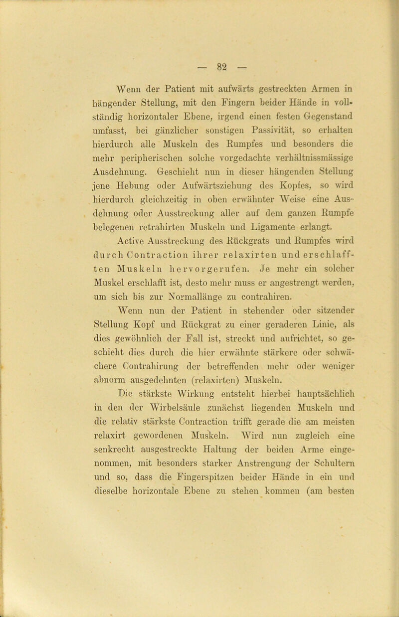 Wenn der Patient mit aufwärts gestreckten Armen in hängender Stellung, mit den Fingern beider Hände in voll- ständig horizontaler Ebene, irgend einen festen Gegenstand umfasst, bei gänzlicher sonstigen Passivität, so erhalten hierdurch alle Muskeln des Rumpfes und besonders die mehr peripherischen solche vorgedachte verhältnissmässige Ausdehnung. Geschieht nun in dieser hängenden Stellung jene Hebung oder Aufwärtsziehung des Kopfes, so wird hierdurch gleichzeitig in oben erwähnter Weise eine Aus- dehnung oder Ausstreckung aller auf dem ganzen Rumpfe belegenen retraliirten Muskeln und Ligamente erlangt. Active Ausstreckung des Rückgrats und Rumpfes wird durch Contraction ihrer relaxirten und erschlaff- ten Muskeln he rv orgerufen. Je mehr ein solcher Muskel erschlafft ist, desto mehr muss er angestrengt werden, um sich bis zur Normallänge zu contraliiren. Wenn nun der Patient in stehender oder sitzender Stellung Kopf und Rückgrat zu einer geraderen Linie, als dies gewöhnlich der Fall ist, streckt und aufriclitet, so ge- schieht dies durch die hier erwähnte stärkere oder schwä- chere Contrahirung der betreffenden mehr oder weniger abnorm ausgedehnten (relaxirten) Muskeln. Die stärkste Wirkung entsteht hierbei hauptsächlich in den der Wirbelsäule zunächst liegenden Muskeln und die relativ stärkste Contraction trifft gerade die am meisten relaxirt gewordenen Muskeln. Wird nun zugleich eine senkrecht ausgestreckte Haltung der beiden Arme einge- nommen, mit besonders starker Anstrengung der Schultern und so, dass die Fingerspitzen beider Hände in ein und dieselbe horizontale Ebene zu stehen kommen (am besten