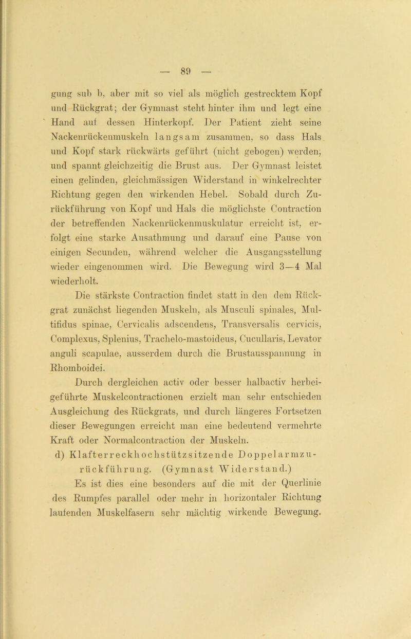gung sub b, aber mit so viel als möglich gestrecktem Kopf und Rückgrat; der Gymnast stellt hinter ihm und legt eine Hand aut dessen Hinterkopf. Der Patient zieht seine Nackenrückenmuskeln langsam zusammen, so dass Hals und Kopf stark rückwärts geführt (nicht gebogen) werden, und spannt gleichzeitig die Brust aus. Der Gymnast leistet einen gelinden, gleichmässigen Widerstand in winkelrechter Richtung gegen den wirkenden Hebel. Sobald durch Zu- rückführung von Kopf und Hals die möglichste Contraetion der betreffenden Nackenrückenmuskulatur erreicht ist, er- folgt eine starke Ausathmung und darauf eine Pause von einigen Secunden, während welcher die Ausgangsstellung wieder eingenommen wird. Die Bewegung wird 3—4 Mal wiederholt. Die stärkste Contraetion findet statt in den dem Rück- grat zunächst liegenden Muskeln, als Musculi spinales, Mul- tifidus spinae, Cervicalis adscendens, Transversalis cervicis, Complexus, Splenius, Trachelo-mastoideus, Cucullaris, Levator anguli scapulae, ausserdem durch die Brustausspannung in Rhomboidei. Durch dergleichen activ oder besser halbactiv herbei- geführte Muskelcontractionen erzielt man sehr entschieden Ausgleichung des Rückgrats, und durch längeres Fortsetzen dieser Bewegungen erreicht man eine bedeutend vermehrte Kraft oder Normalcontraction der Muskeln, d) Klafterreckhochstützsitzende Doppelarmzu- rückführung. (Gymnast Widerstand.) Es ist dies eine besonders auf die mit der Querlinie des Rumpfes parallel oder mehr in horizontaler Richtung laufenden Muskelfasern sehr mächtig wirkende Bewegung.