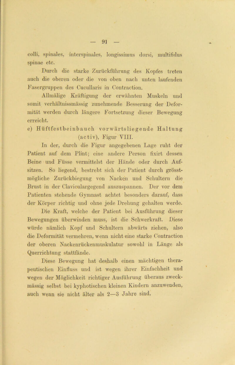 colli, spinales, iuterspinales, longissimus dorsi, multifklus spinae etc. Durch die starke Zuriickführung des Kopfes treten auch die oberen oder die von oben nach unten laufenden Fasergruppen des Cucullaris in Contraction. Allmälige Kräftigung der erwähnten Muskeln und somit verhältnissmässig zunehmende Besserung der Defor- mität werden durch längere Fortsetzung dieser Bewegung erreicht. e) Hüftfestbeinbauch vorwärtsliegende Haltung (activ), Figur VIII. In der, durch die Figur angegebenen Lage ruht der Patient auf dem Plint; eine andere Person fixirt dessen Beine und Fiisse vermittelst der Hände oder durch Auf- sitzen. So liegend, bestrebt sich der Patient durch grösst- mögliche Zurückbiegung von Nacken und Schultern die Brust in der Claviculargegend auszuspannen. Der vor dem Patienten stehende Gymnast achtet besonders darauf, dass der Körper richtig und ohne jede Drehung gehalten werde. Die Kraft, welche der Patient bei Ausführung dieser Bewegungen überwinden muss, ist die Schwerkraft. Diese würde nämlich Kopf und Schultern abwärts ziehen, also die Deformität vermehren, wenn nicht eine starke Contraction der oberen Nackenrückenmuskulatur sowrohl in Länge als Querrichtung stattfände. Diese Bewegung hat deshalb einen mächtigen thera- peutischen Einfluss und ist wegen ihrer Einfachheit und wegen der Möglichkeit richtiger Ausführung überaus zweck- mässig selbst bei kyphotischen kleinen Kindern anzuwenden, auch wenn sie nicht älter als 2—3 Jahre sind,