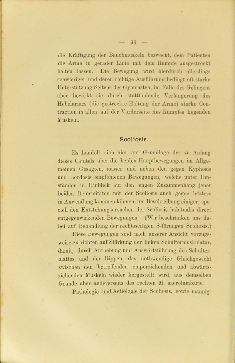 die Kräftigung der Bauchmuskeln bezweckt, dem Patienten die Arme in gerader Linie mit dem Rumpfe ausgestreckt halten lassen. Die Bewegung wird hierdurch allerdings schwieriger und deren richtige Ausführung bedingt oft starke Unterstützung Seitens des Gymnasten, im Falle des Gelingens aber bewirkt sie durch stattfindende Vex’längerung des Hebelarmes (die gestreckte Haltung der Arme) starke Con- traction in allen auf der Vorderseite des Rumpfes liegenden Muskeln. Scoliosis. Es handelt sich hier auf Grundlage des zu Anfang dieses Capitels über die beiden Hauptbewegungen im Allge- meinen Gesagten, ausser und neben den gegen Kyphosis und Lordosis empfohlenen Bewegungen, welche unter Um- ständen in Hinblick auf den engen Zusammenhang jener beiden Deformitäten mit der Scoliosis auch gegen letztere in Anwendung kommen können, um Beschreibung einiger, spe- ciell den Entstehungsursachen der Scoliosis habitualis direct entgegenwirkenden Bewegungen. (Wir beschränken uns da- bei auf Behandlung der rechtsseitigen S-förmigen Scoliosis.) Diese Bewegungen sind nach unserer Ansicht vorzugs- weise zu richten auf Stärkung der linken Schultermuskulatur, damit, durch Aufhebung und Auswärtsführung des Schulter- blattes und der Rippen, das nothwendige Gleichgewicht zwischen den betreffenden emporziehenden und abwärts- ziehenden Muskeln wieder hergestellt wird, aus demselben Grunde aber andererseits des rechten M. sacrolumbaris. Pathologie und Aetiologie der Scoliosis, sowie mannig-