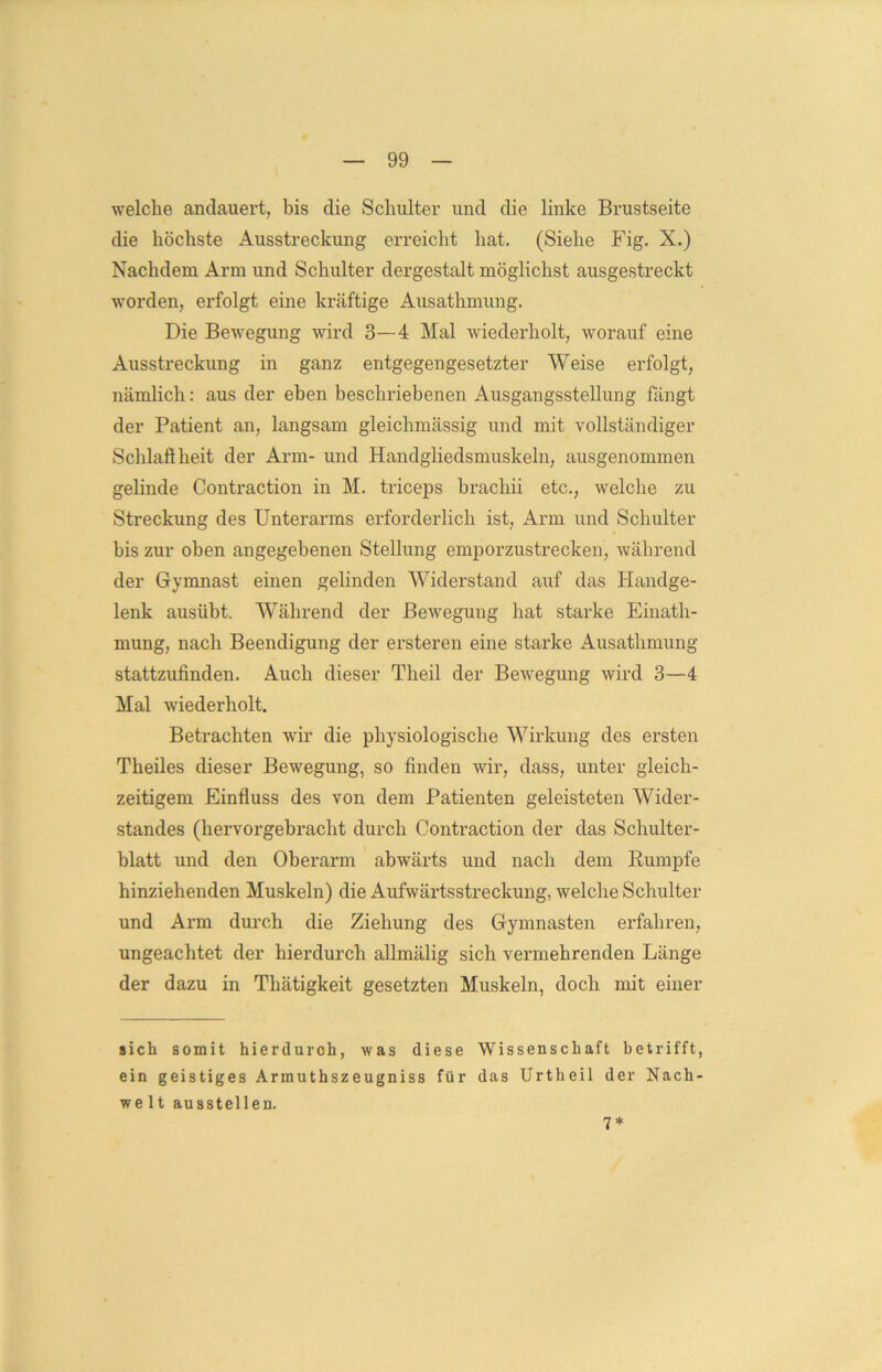 welche andauert, bis die Schulter und die linke Brustseite die höchste Ausstreckung erreicht hat. (Siehe Fig. X.) Nachdem Arm und Schulter dergestalt möglichst ausgestreckt worden, erfolgt eine kräftige Ausathmung. Die Bewegung wird 3—4 Mal wiederholt, worauf eine Ausstreckung in ganz entgegengesetzter Weise erfolgt, nämlich: aus der eben beschriebenen Ausgangsstellung fängt der Patient an, langsam gleichmässig und mit vollständiger Schlaft heit der Arm- und Handgliedsmuskeln, ausgenommen gelinde Contraction in M. triceps brachii etc., welche zu Streckung des Unterarms erforderlich ist, Arm und Schulter bis zur oben angegebenen Stellung emporzustrecken, während der Gymnast einen gelinden Widerstand auf das Handge- lenk ausübt. Während der Bewegung hat starke Einath- mung, nach Beendigung der ersteren eine starke Ausathmung stattzufinden. Auch dieser Theil der Bewegung wird 3—4 Mal wiederholt. Betrachten wir die physiologische Wirkung des ersten Theiles dieser Bewegung, so finden wir, dass, unter gleich- zeitigem Einfluss des von dem Patienten geleisteten Wider- standes (hervorgebracht durch Contraction der das Schulter- blatt und den Oberarm abwärts und nach dem Rumpfe hinziehenden Muskeln) die Aufwärtsstreckung, welche Schulter und Arm durch die Ziehung des Gymnasten erfahren, ungeachtet der hierdurch allmälig sich vermehrenden Länge der dazu in Thätigkeit gesetzten Muskeln, doch mit einer sich somit hierdurch, was diese Wissenschaft betrifft, ein geistiges Armuthszeugniss für das Urtheil der Nach- welt ausstellen. 7*