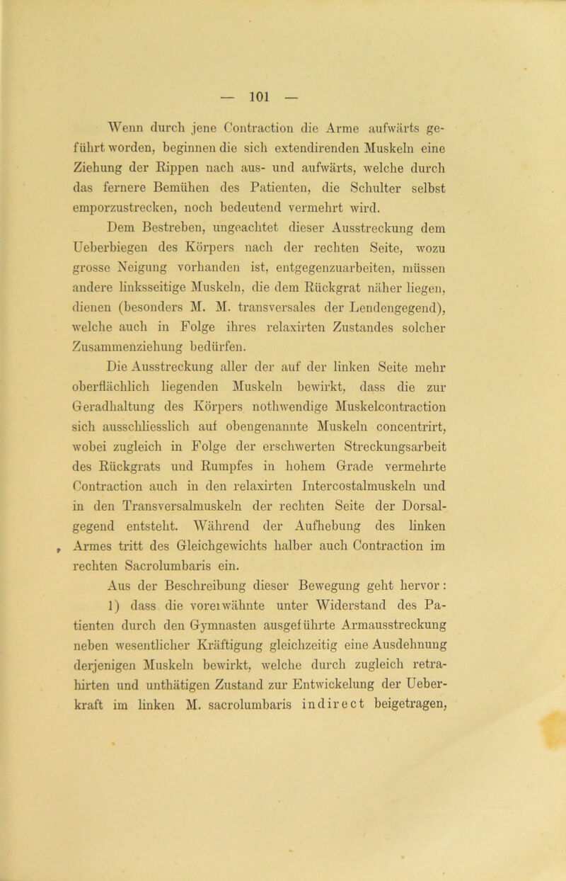 Wenn durch jene Contraction die Arme aufwärts ge- führtworden, beginnen die sich extendirenden Muskeln eine Ziehung der Rippen nach aus- und aufwärts, welche durch das fernere Bemühen des Patienten, die Schulter selbst emporzustrecken, noch bedeutend vermehrt wird. Dem Bestreben, ungeachtet dieser Ausstreckung dem Ueberbiegen des Körpers nach der rechten Seite, wozu grosse Neigung vorhanden ist, entgegenzuarbeiten, müssen andere linksseitige Muskeln, die dem Rückgrat näher liegen, dienen (besonders M. M. transversales der Lendengegend), welche auch in Folge ihres relaxirten Zustandes solcher Zusammenziehung bedürfen. Die Ausstreckung aller der auf der linken Seite mehr oberflächlich liegenden Muskeln bewirkt, dass die zur Geradhaltung des Körpers nothwendige Muskelcontraction sich ausschliesslich auf obengenannte Muskeln concentrirt, wobei zugleich in Folge der erschwerten Streckungsarbeit des Rückgrats und Rumpfes in hohem Grade vermehrte Contraction auch in den relaxirten Intercostalmuskeln und in den Transversalmuskeln der rechten Seite der Dorsal- gegend entsteht. Während der Aufhebung des linken t Armes tritt des Gleichgewichts halber auch Contraction im rechten Sacrolumbaris ein. Aus der Beschreibung dieser Bewegung geht hervor: 1) dass die voreiwähnte unter Widerstand des Pa- tienten durch den Gymnasten ausgeführte Armausstreckung neben wesentlicher Kräftigung gleichzeitig eine Ausdehnung derjenigen Muskeln bewirkt, welche durch zugleich retra- hirten und unthätigen Zustand zur Entwickelung der Ueber- kraft im linken M. sacrolumbaris in direct beigetragen,