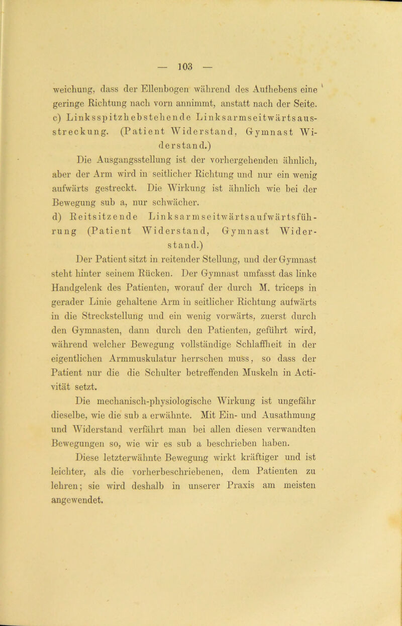 weichung, dass der Ellenbogen während des Aufhebens eine geringe Richtung nach vorn annimmt, anstatt nach der Seite. c) Linksspitzh ebstehende Linksarmseitwärtsaus- streckung. (Patient Widerstand, Gymnast Wi- derstand.) Die Ausgangsstellung ist der vorhergehenden ähnlich, aber der Arm wird in seitlicher Richtung und nur ein wenig aufwärts gestreckt. Die Wirkung ist ähnlich wie bei der Bewegung sub a, nur schwächer. d) Reitsitzende Linksarmseitwärtsaufwärtsfüh- rung (Patient Widerstand, Gymnast Wider- stand.) Der Patient sitzt in reitender Stellung, und der Gymnast steht hinter seinem Rücken. Der Gymnast umfasst das linke Handgelenk des Patienten, worauf der durch M. triceps in gerader Linie gehaltene Arm in seitlicher Richtung aufwärts in die Streckstellung und ein wenig vorwärts, zuerst durch den Gymnasten, dann durch den Patienten, geführt wird, während welcher Bewegung vollständige Schlaffheit in der eigentlichen Armmuskulatur herrschen muss, so dass der Patient nur die die Schulter betreffenden Muskeln in Acti- vität setzt. Die mechanisch-physiologische Wirkung ist ungefähr dieselbe, wie die sub a erwähnte. Mit Ein- und Ausathmung und Widerstand verfahrt man bei allen diesen verwandten Bewegungen so, wie wir es sub a beschrieben haben. Diese letzterwähnte Bewegung wirkt kräftiger und ist leichter, als die vorherbeschriebenen, dem Patienten zu lehren; sie wird deshalb in unserer Praxis am meisten angewendet.