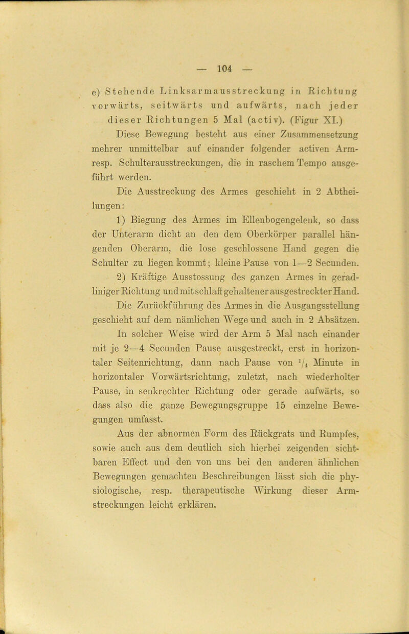 e) Stehende Linksarmausstreckung in Richtung vorwärts, seitwärts und aufwärts, nach jeder dieser Richtungen 5 Mal (activ). (Figur XI.) Diese Bewegung besteht aus einer Zusammensetzung mehrer unmittelbar auf einander folgender activen Arm- resp. Schulterausstreckungen, die in raschem Tempo ausge- führt werden. Die Ausstreckung des Armes geschieht in 2 Abthei- lungen : 1) Biegung des Armes im Ellenbogengelenk, so dass der Unterarm dicht an den dem Oberkörper parallel hän- genden Oberarm, die lose geschlossene Hand gegen die Schulter zu liegen kommt; kleine Pause von 1—2 Secunden. 2) Kräftige Ausstossung des ganzen Armes in gerad- liniger Richtung und mit schlaft gehaltener ausgestreckter Hand. Die Zurückführung des Armes in die Ausgangsstellung geschieht auf dem nämlichen Wege und auch in 2 Absätzen. In solcher Weise wird der Arm 5 Mal nach einander mit je 2—4 Secunden Pause ausgestreckt, erst in horizon- taler Seitenrichtung, dann nach Pause von 1/4 Minute in horizontaler Vorwärtsrichtung, zuletzt, nach wiederholter Pause, in senkrechter Richtung oder gerade aufwärts, so dass also die ganze Bewegungsgruppe 15 einzelne Bewe- gungen umfasst. Aus der abnormen Form des Rückgrats und Rumpfes, sowie auch aus dem deutlich sich hierbei zeigenden sicht- baren Effect und den von uns bei den anderen ähnlichen Bewegungen gemachten Beschreibungen lässt sich die phy- siologische, resp. therapeutische Wirkung dieser Arm- streckungen leicht erklären. i