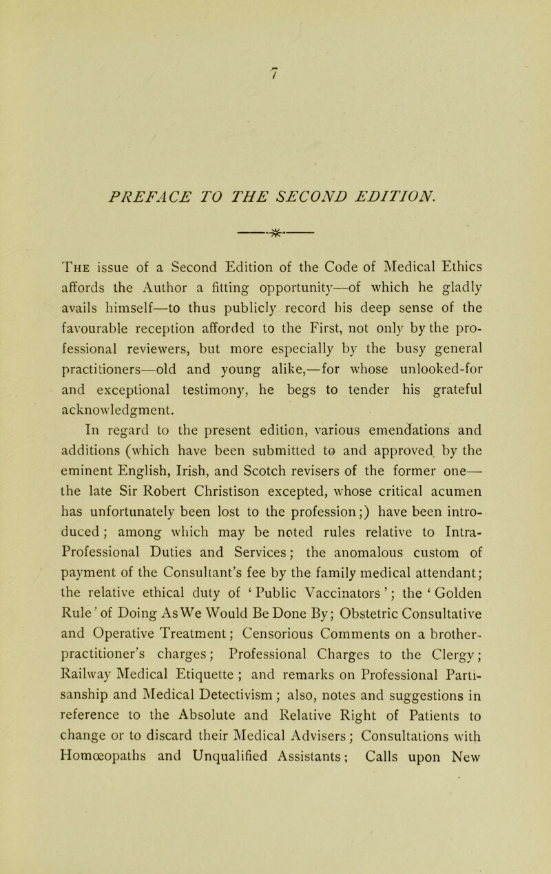 The issue of a Second Edition of the Code of Medical Ethics affords the Author a fitting opportunity—of which he gladly avails himself—to thus publicly record his deep sense of the favourable reception afforded to the First, not only by the pro- fessional reviewers, but more especially by the busy general practitioners—old and young alike,—for whose unlooked-for and exceptional testimony, he begs to tender his grateful acknowledgment. In regard to the present edition, various emendations and additions (which have been submitted to and approved by the eminent English, Irish, and Scotch revisers of the former one— the late Sir Robert Christison excepted, whose critical acumen has unfortunately been lost to the profession;) have been intro- duced ; among which may be noted rules relative to Intra- Professional Duties and Services; the anomalous custom of payment of the Consultant’s fee by the family medical attendant; the relative ethical duty of ‘Public Vaccinators’; the ‘ Golden Rule' of Doing As We Would Be Done By; Obstetric Consultative and Operative Treatment; Censorious Comments on a brother- practitioner’s charges; Professional Charges to the Clergy ; Railway Medical Etiquette ; and remarks on Professional Parti- sanship and Medical Detectivism; also, notes and suggestions in reference to the Absolute and Relative Right of Patients to change or to discard their Medical Advisers; Consultations with Plomceopaths and Unqualified Assistants; Calls upon New