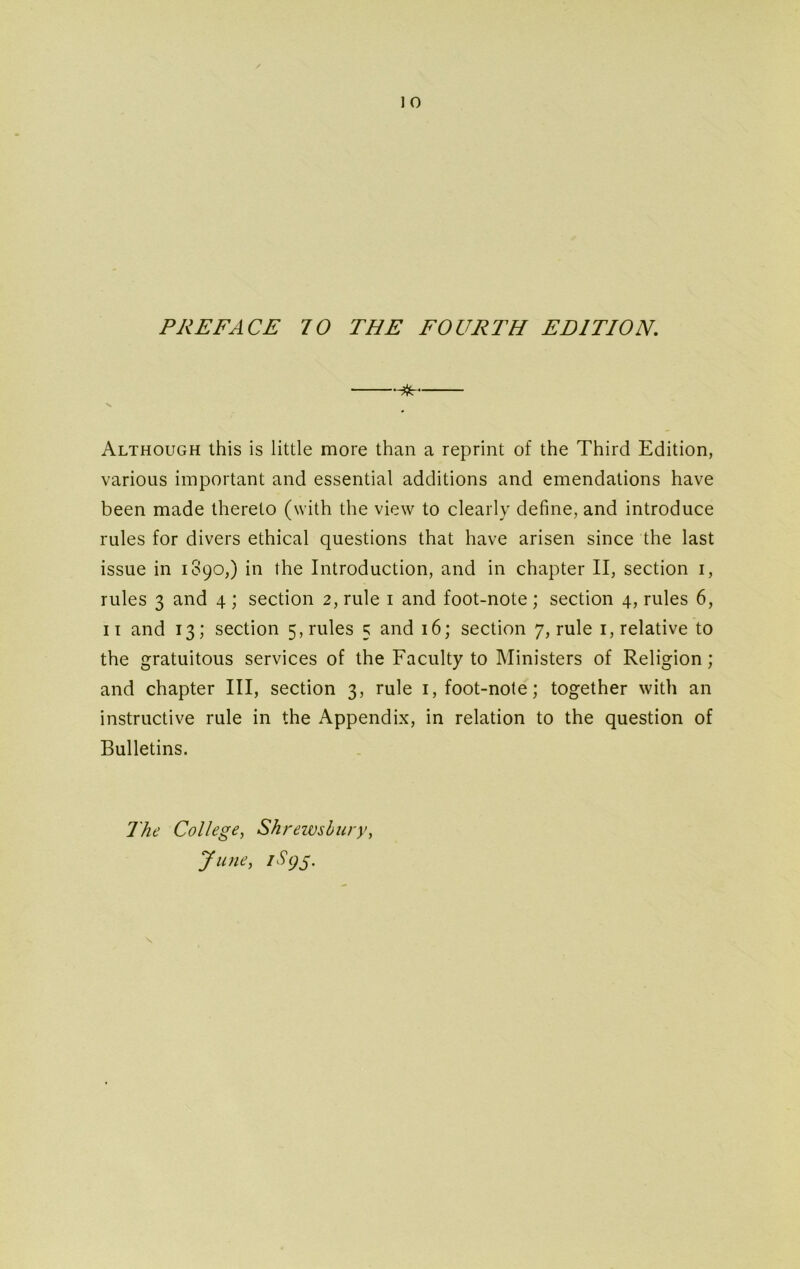 Although this is little more than a reprint of the Third Edition, various important and essential additions and emendations have been made thereto (with the view to clearly define, and introduce rules for divers ethical questions that have arisen since the last issue in 1890,) in the Introduction, and in chapter II, section 1, rules 3 and 4 ; section 2, rule 1 and foot-note; section 4, rules 6, 11 and 13; section 5, rules 5 and 16; section 7, rule 1, relative to the gratuitous services of the Faculty to Ministers of Religion; and chapter III, section 3, rule 1, foot-note; together with an instructive rule in the Appendix, in relation to the question of Bulletins. The College, Shreivsbury, June, 1S95.