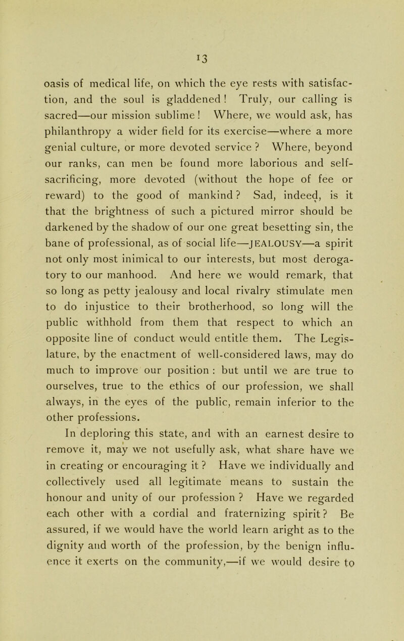 oasis of medical life, on which the eye rests with satisfac- tion, and the soul is gladdened ! Truly, our calling is sacred—our mission sublime ! Where, we would ask, has philanthropy a wider field for its exercise—where a more genial culture, or more devoted service ? Where, beyond our ranks, can men be found more laborious and self- sacrificing, more devoted (without the hope of fee or reward) to the good of mankind ? Sad, indeed, is it that the brightness of such a pictured mirror should be darkened by the shadow of our one great besetting sin, the bane of professional, as of social life—JEALOUSY—a spirit not only most inimical to our interests, but most deroga- tory to our manhood. And here we would remark, that so long as petty jealousy and local rivalry stimulate men to do injustice to their brotherhood, so long will the public withhold from them that respect to which an opposite line of conduct would entitle them. The Legis- lature, by the enactment of well-considered laws, may do much to improve our position : but until we are true to ourselves, true to the ethics of our profession, we shall always, in the eyes of the public, remain inferior to the other professions. In deploring this state, and with an earnest desire to remove it, may we not usefully ask, what share have we in creating or encouraging it ? Have we individually and collectively used all legitimate means to sustain the honour and unity of our profession ? Have we regarded each other with a cordial and fraternizing spirit? Be assured, if we would have the world learn aright as to the dignity and worth of the profession, by the benign influ- ence it exerts on the community,—if we would desire to